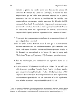 11

UrgênciadasRuas

(fechado ao público na ocasião) como ratos. Embora não tenham sido
impedidos de entrarem no Centro de Convenção, o encontro foi mais
atrapalhado do que em Seattle. Eles cancelaram o terceiro dia de reunião,
sustentando que não era devido às manifestações. De tardinha, uma
concentração na casa da ópera impediu a presença dos delegados do FMI
numa cerimônia oficial. Os manifestantes bloquearam todas as entradas e a
cerimônia foi cancelada. No local, os músicos parisienses da Frente Musical
de Intervenção deram um superconcerto de músicas revolucionárias,
enquanto os helicópteros passavam impotentes no céu. Uma noite de sonho!49
P: A imprensa reportou atos de extrema violência de parte dos manifestantes. O
que você pode dizer a respeito?
R: Eu não estava ao lado do Black Block. É claro que lá os manifestantes
atacaram duramente, mas não houve nenhum ferido grave. Durante a noite,
houve efetivamente destruição, mas os manifestantes pegaram somente os
Mc Donald's, as transnacionais e os bancos. De fato, foi muito mais
“disciplinado” do que em Genebra em 1998. Os ataques eram direcionados.
P: Fora das manifestações, uma contra-reunião era organizada. Como isto se
passou?
R: A contra-reunião foi também organizada pela INPEG. Por um lado, uma
série de experts, como Eric Toussaint, Sylvia Federici etc., foram reunidos
para um debate sobre a globalização, o FMI e o BM. Por outro lado, a AGP
organizou oficinas no centro de convergência animadas pelos representantes
dos movimentos populares do Sul. Em outro local as ONGs organizaram
seus próprios encontros à margem da mobilização da INPEG.

49

Além dos músicos revolucionários franceses havia um grupo de samba inglês na ocasião. Algumas pessoas
contam que não queriam estar em nenhum outro lugar do mundo nesse momento, foi um momento mágico...
Imaginem um carnaval popular revolucionário nas ruas impedindo a nobreza de assistir sua ópera... (N.T.)

 
