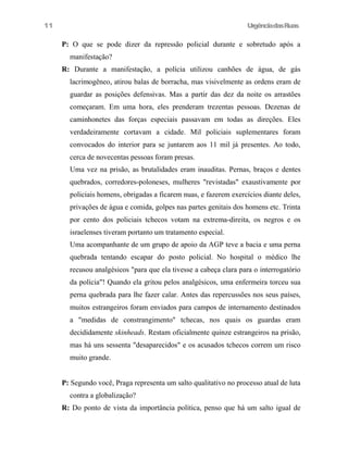 11

UrgênciadasRuas

P: O que se pode dizer da repressão policial durante e sobretudo após a
manifestação?
R: Durante a manifestação, a polícia utilizou canhões de água, de gás
lacrimogêneo, atirou balas de borracha, mas visivelmente as ordens eram de
guardar as posições defensivas. Mas a partir das dez da noite os arrastões
começaram. Em uma hora, eles prenderam trezentas pessoas. Dezenas de
caminhonetes das forças especiais passavam em todas as direções. Eles
verdadeiramente cortavam a cidade. Mil policiais suplementares foram
convocados do interior para se juntarem aos 11 mil já presentes. Ao todo,
cerca de novecentas pessoas foram presas.
Uma vez na prisão, as brutalidades eram inauditas. Pernas, braços e dentes
quebrados, corredores-poloneses, mulheres "revistadas" exaustivamente por
policiais homens, obrigadas a ficarem nuas, e fazerem exercícios diante deles,
privações de água e comida, golpes nas partes genitais dos homens etc. Trinta
por cento dos policiais tchecos votam na extrema-direita, os negros e os
israelenses tiveram portanto um tratamento especial.
Uma acompanhante de um grupo de apoio da AGP teve a bacia e uma perna
quebrada tentando escapar do posto policial. No hospital o médico lhe
recusou analgésicos "para que ela tivesse a cabeça clara para o interrogatório
da polícia"! Quando ela gritou pelos analgésicos, uma enfermeira torceu sua
perna quebrada para lhe fazer calar. Antes das repercussões nos seus países,
muitos estrangeiros foram enviados para campos de internamento destinados
a "medidas de constrangimento" tchecas, nos quais os guardas eram
decididamente skinheads. Restam oficialmente quinze estrangeiros na prisão,
mas há uns sessenta "desaparecidos" e os acusados tchecos correm um risco
muito grande.
P: Segundo você, Praga representa um salto qualitativo no processo atual de luta
contra a globalização?
R: Do ponto de vista da importância política, penso que há um salto igual de

 
