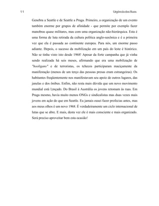 11

UrgênciadasRuas

Genebra a Seattle e de Seattle a Praga. Primeiro, a organização de um evento
também enorme por grupos de afinidade - que permite por exemplo fazer
manobras quase militares, mas com uma organização não-hierárquica. Esta é
uma forma de luta retirada da cultura política anglo-saxônica e é a primeira
vez que ela é passada ao continente europeu. Para nós, um enorme passo
adiante. Depois, o sucesso da mobilização em um país do leste é histórico.
Não se tinha visto isto desde 1968! Apesar da forte campanha que já vinha
sendo realizada há seis meses, afirmando que era uma mobilização de
"hooligans" e de terroristas, os tchecos participaram maciçamente da
manifestação (menos de um terço das pessoas presas eram estrangeiras). Os
habitantes freqüentemente nos manifestavam seu apoio de outros lugares, das
janelas e dos ônibus. Enfim, não resta mais dúvida que um novo movimento
mundial está l;mçado. Do Brasil à Austrália os jovens retomam às ruas. Em
Praga mesmo, havia muito menos ONGs e sindicalistas mas duas vezes mais
jovens em ação do que em Seattle. Eu jamais ousei fazer profecias antes, mas
aos meus olhos é um novo 1968. É verdadeiramente um ciclo internacional de
lutas que se abre. E mais, desta vez ele é mais consciente e mais organizado.
Será preciso aproveitar bem esta ocasião!

 
