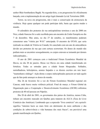 11

UrgênciadasRuas

senhor Blair bombardeou Bagdá. Na segunda-feira, a era progressista foi oficialmente
lançada, com a implementação de um artigo legal chamado Lei de Terrorismo 2000.
Terror, na nova era progressista, não é mais a conservação da aristocracia da
violência. Hoje quase qualquer um pode participar dele, basta que queira mudar o
mundo.
O calendário dos protestos de rua anticapitalistas terminou o ano de 2000 em
Nice, cidade francesa foi a sede escolhida para um encontro da União Européia no dia
7 de dezembro. Mas antes, no dia 27 de outubro, os manifestantes puderam
comemorar uma "vitória por W.O." antecipada. O encontro da OTAN, que seria
realizado na cidade de Vitória no Canadá, foi cancelado com um ano de antecedência
devido aos protestos de rua que com certeza ocorreriam. Os donos do mundo não
podiam mais se encontrar sossegadamente, os corpos estavam se tornando por demais
indisciplinados...
O ano de 2001 começou com o tradicional Fórum Econômico Mundial de
Davos, no dia 20 de janeiro. Dessa vez Davos era uma cidade transformada em
fortaleza. Todas as entradas para a cidade foram bloqueadas. Soldados,
metralhadoras, helicópteros, arames farpados e os dizeres escritos em raio laser:
"mantenham o diálogo". Ação direta e corpos indisciplinados parecem ser tudo aquilo
que de fato pode ameaçar os donos do mundo.
Dia 26 de fevereiro foi a vez do Fórum Econômico Mundial regional em
Cancun, onde houve muita violência policial. Final de março, o Fórum Global da
Organização para a Cooperação e Desenvolvimento Econômico (OCDE) enfrentou
protestos de 40 mil pessoas em Nápoles.
Dia 20 de abril de 2001, os governantes dos países da América, menos Cuba,
tinham um encontro marcado em Quebec para tratarem da ALCA (Área de Livre
Comércio das Américas). Lembrando que a expressão “livre comércio” em capitalês
significa "máximo lucro ao mais forte em detrimento do meio ambiente e das
condições de sobrevivência e vida humanas dos mais fracos", era previsível uma
grande manifestação em Quebec.

 
