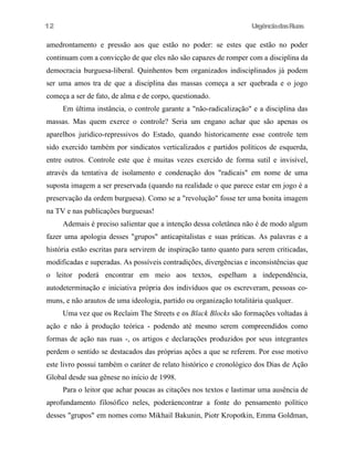 12

UrgênciadasRuas

amedrontamento e pressão aos que estão no poder: se estes que estão no poder
continuam com a convicção de que eles não são capazes de romper com a disciplina da
democracia burguesa-liberal. Quinhentos bem organizados indisciplinados já podem
ser uma amos tra de que a disciplina das massas começa a ser quebrada e o jogo
começa a ser de fato, de alma e de corpo, questionado.
Em última instância, o controle garante a "não-radicalização" e a disciplina das
massas. Mas quem exerce o controle? Seria um engano achar que são apenas os
aparelhos juridico-repressivos do Estado, quando historicamente esse controle tem
sido exercido também por sindicatos verticalizados e partidos políticos de esquerda,
entre outros. Controle este que é muitas vezes exercido de forma sutil e invisível,
através da tentativa de isolamento e condenação dos "radicais" em nome de uma
suposta imagem a ser preservada (quando na realidade o que parece estar em jogo é a
preservação da ordem burguesa). Como se a "revolução" fosse ter uma bonita imagem
na TV e nas publicações burguesas!
Ademais é preciso salientar que a intenção dessa coletânea não é de modo algum
fazer uma apologia desses "grupos" anticapitalistas e suas práticas. As palavras e a
história estão escritas para servirem de inspiração tanto quanto para serem criticadas,
modificadas e superadas. As possíveis contradições, divergências e inconsistências que
o leitor poderá encontrar em meio aos textos, espelham a independência,
autodeterminação e iniciativa própria dos indivíduos que os escreveram, pessoas comuns, e não arautos de uma ideologia, partido ou organização totalitária qualquer.
Uma vez que os Reclaim The Streets e os Black Blocks são formações voltadas à
ação e não à produção teórica - podendo até mesmo serem compreendidos como
formas de ação nas ruas -, os artigos e declarações produzidos por seus integrantes
perdem o sentido se destacados das próprias ações a que se referem. Por esse motivo
este livro possui também o caráter de relato histórico e cronológico dos Dias de Ação
Global desde sua gênese no início de 1998.
Para o leitor que achar poucas as citações nos textos e lastimar uma ausência de
aprofundamento filosófico neles, poderáencontrar a fonte do pensamento político
desses "grupos" em nomes como Mikhail Bakunin, Piotr Kropotkin, Emma Goldman,

 