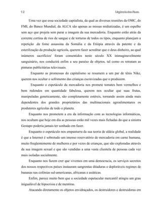 12

UrgênciadasRuas

Uma vez que essa sociedade capitalista, da qual as diversas reuniões da OMC, do
FMI, do Banco Mundial, da ALCA são apenas as missas midiatizadas, é um espelho
sem aço que projeta sem parar a imagem da sua mercadoria. Enquanto estão atrás da
corrente cortina de rios de sangue e de torturas de todos os tipos, enquanto planejam a
repetição .da fome assassina da Somália e da Etiópia através da patente e da
esterilização da produção agrícola, querem fazer acreditar que o deus dinheiro, ao qual
inúmeros sacrifícios' foram consentidos neste século XX inimaginavelmente
sanguinário, nos conduzirá enfim a seu paraíso de objetos, tal como os retratam as
pinturas publicitárias televisuais.
Enquanto as promessas do capitalismo se resumem a um par de tênis Nike,
querem nos ocultar o sofrimento das crianças escravizadas que o produzem.
Enquanto o espetáculo da mercadoria nos promete tomates bem vermelhos e
bem redondos em quantidade fabulosa, querem nos ocultar que suas frutas,
manipuladas geneticamente, são completamente estéreis, tornando assim ainda mais
dependentes dos grandes proprietários das multinacionais agroalimentares os
produtores agrícolas de todo o planeta.
Enquanto nos prometem a era da informação com as tecnologias informáticas,
nos ocultam que hoje em dia as pessoas estão mil vezes mais fichadas do que a sinistra
Gestapo poderia jamais ter sonhado em fazer.
Enquanto o espetáculo nos empanturra da sua teoria de aldeia global, a realidade
é que a Internet é sobretudo um imenso reservatório de mercadoria em carne humana,
muito freqüentemente de mulheres e por vezes de crianças, que são exploradas através
da sua imagem sexual e que são vendidas a uma vasta clientela de pessoas cada vez
mais isoladas socialmente.
Enquanto nos fazem crer que vivemos em uma democracia, os serviços secretos
dos nossos respectivos países instauram sangrentas ditaduras e deploráveis regimes de
bananas nas colônias sul-americanas, africanas e asiáticas.
Enfim, parece muito bem que a sociedade espetacular mercantil atingiu um grau
inigualável de hipocrisia e de mentiras.
Atacando diretamente os objetos envidraçados, os destruidores e destruidoras em

 