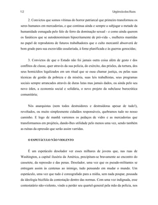 12

UrgênciadasRuas

2. Convictos que somos vítimas do horror patriarcal que primeiro transformou os
seres humanos em mercadorias, e que continua ainda e sempre a subjugar a metade da
humanidade esmagada pelo falo de ferro da dominação sexual - e como ainda querem
os fanáticos que se autodenominam hipocritamente de pró-vida -, mulheres mantidas
no papel de reprodutora de futuros trabalhadores que o culto mercantil absorverá de
bom grado para sua escravidão assalariada, à fome planificada e às guerras genocidas;
3. Convictos de que o Estado não foi jamais outra coisa além de gesto r dos
conflitos de classe, quer através da sua policia, do exército, das prisões, da tortura, dos
seus homicídios legalizados em um ritual que se ousa chamar justiça, ou pelas suas
técnicas de gestão da pobreza e da miséria, suas leis trabalhistas, seus programas
sociais sempre arrancados através de duras lutas mas jamais dados, ou ainda pelo seu
novo éden, a economia social e solidária, o novo projeto da subclasse burocrática
comunitária;
Nós anarquistas (nem todos destruidores e destruidoras apesar de tudo!),
revoltados, ou muito simplesmente cidadãos responsáveis, quebramos tudo no nosso
caminho. E logo de manhã varremos os pedaços de vidro e as mercadorias que
transformamos em projéteis, dando-lhes utilidade pelo menos uma vez, sendo também
as ruínas da opressão que serão assim varridas.
O ESPETÁCULO NÃO VIOLENTO

É um espetáculo desolador ver esses milhares de jovens que, nas ruas de
Washington, a capital ilusória da América, precipitam-se bravamente ao encontro do
cassetete, da repressão e das penas. Desolador, uma vez que os pseudo-militantes se
entregam assim às centenas ao inimigo, tudo pensando em mudar o mundo. Um
espetáculo, uma vez que tudo é coreografado para a mídia, sem nada poupar, pousada
da ideologia bicéfala da contestação dentro das normas. Com uma voz indignada, esse
contestatário não-violento, vindo a perder seu quartel-general pela mão da polícia, nos

 