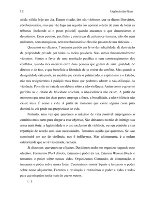 12

UrgênciadasRuas

ainda válida hoje em dia. Damos risadas dos não-violentos que se dizem libertários,
revolucionários, mas que vão logo em seguida nos apontar o dedo de cima de todas as
tribunas (incluindo aí o posto policial) quando atacamos o que denunciamos e
detestamos. Essas pessoas, pacifistas e patriarcas da palermice humana, não são nem
militantes, nem anarquistas, nem revolucionários: eles não passam de uns ridículos. .
Queremos ser eficazes. Tomamos partido em favor da radicalidade, da destruição
da propriedade privada por todos os meios possíveis. Não somos fundamentalmente
violentos. Somos a favor de uma resolução pacífica e sem constrangimentos dos
conflitos, quando eles ocorrem entre duas pessoas que gozam de uma igualdade de
direitos e de fato, e que beneficia a liberdade de se retirar do conflito. Mas quando a
desigualdade está posta, na medida que existir o patriarcado, o capitalismo e o Estado,
não nos resignaremos à posição mais fraca que podemos adotar: a não-utilização da
violência. Pois não se trata de um debate sobre a não-violência. Assim como o governo
perfeito ou o estado de felicidade absoluta, a não-violência não existe. A partir do
momento que uma das duas partes emprega a força, a brutalidade, a não-violência não
existe mais. É como a vida. A partir do momento que existe alguma coisa para
dominá-la, ela perde sua propriedade de vida.
Portanto, uma vez que queremos o máximo de vida possível empregamos o
caminho mais curto para chegar a esse objetivo, Não deixamos na mão do inimigo sua
arma mais forte: a legitimidade e o uso exclusivo da violência, ou seu controle e sua
repartição de acordo com suas necessidades. Tomamos aquilo que queremos. Se isso
constituirá um ato de violência, nos é indiferente. Mas ultimamente, é a ordem
estabelecida que se vê violentada, rachada.
Já dissemos: queremos ser eficazes. Decidimos então nos organizar segundo esse
objetivo. Formamos Black Blocks, tomamos o poder da rua. Criamos Women Blocks e
tomamos o poder sobre nossas vidas. Organizamos Comandos de alimentação, e
tomamos o poder sobre nossa fome. Construímos nossos Squats e tomamos o poder
sobre nosso alojamento. Fazemos a revolução e restituímos o poder a todas e todos
para que ninguém tenha mais do que os outros.
(...)

 