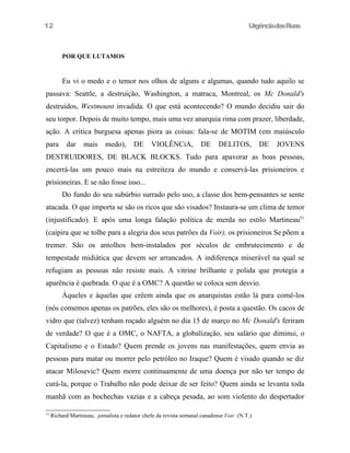 12

UrgênciadasRuas

POR QUE LUTAMOS

Eu vi o medo e o temor nos olhos de alguns e algumas, quando tudo aquilo se
passava: Seattle, a destruição, Washington, a matraca, Montreal, os Mc Donald's
destruídos, Westmount invadida. O que está acontecendo? O mundo decidiu sair do
seu torpor. Depois de muito tempo, mais uma vez anarquia rima com prazer, liberdade,
ação. A crítica burguesa apenas piora as coisas: fala-se de MOTIM (em maiúsculo
para

dar

mais

medo),

DE

VIOLÊNCiA,

DE

DELITOS,

DE

JOVENS

DESTRUIDORES, DE BLACK BLOCKS. Tudo para apavorar as boas pessoas,
encerrá-las um pouco mais na estreiteza do mundo e conservá-las prisioneiros e
prisioneiras. E se não fosse isso...
Do fundo do seu subúrbio surrado pelo uso, a classe dos bem-pensantes se sente
atacada. O que importa se são os ricos que são visados? Instaura-se um clima de temor
(injustificado). E após uma longa falação política de merda no estilo Martineau51
(caipira que se tolhe para a alegria dos seus patrões da Voir), os prisioneiros Se põem a
tremer. São os antolhos bem-instalados por séculos de embrutecimento e de
tempestade midiática que devem ser arrancados. A indiferença miserável na qual se
refugiam as pessoas não resiste mais. A vitrine brilhante e polida que protegia a
aparência é quebrada. O que é a OMC? A questão se coloca sem desvio.
Àqueles e àquelas que crêem ainda que os anarquistas estão lá para comê-los
(nós comemos apenas os patrões, eles são os melhores), é posta a questão. Os cacos de
vidro que (talvez) tenham roçado alguém no dia 15 de março no Mc Donald's feriram
de verdade? O que é a OMC, o NAFTA, a globalização, seu salário que diminui, o
Capitalismo e o Estado? Quem prende os jovens nas manifestações, quem envia as
pessoas para matar ou morrer pelo petróleo no Iraque? Quem é visado quando se diz
atacar Milosevic? Quem morre continuamente de uma doença por não ter tempo de
curá-la, porque o Trabalho não pode deixar de ser feito? Quem ainda se levanta toda
manhã com as bochechas vazias e a cabeça pesada, ao som violento do despertador
51

Richard Martineau, jornalista e redator chefe da revista semanal canadense Voir. (N.T.)

 