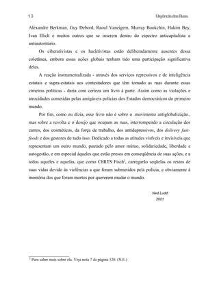 13

UrgênciadasRuas

Alexandre Berkman, Guy Debord, Raoul Vaneigem, Murray Bookchin, Hakim Bey,
Ivan Illich e muitos outros que se inserem dentro do espectro anticapitalista e
antiautoritário.
Os ciberativistas e os hacktivistas estão deliberadamente ausentes dessa
coletânea, embora essas ações globais tenham tido uma participação significativa
deles.
A reação instrumentalizada - através dos serviços repressivos e de inteligência
estatais e supra-estatais aos contestadores que têm tomado as ruas durante essas
cimeiras políticas - daria com certeza um livro à parte. Assim como as violações e
atrocidades cometidas pelas amigáveis polícias dos Estados democráticos do primeiro
mundo.
Por fim, como eu dizia, esse livro não é sobre o .movimento antiglobalização.,
mas sobre a revolta e o desejo que ocupam as ruas, interrompendo a circulação dos
carros, dos cosméticos, da força de trabalho, dos antidepressivos, dos delivery fastfoods e dos gestores de tudo isso. Dedicado a todas as atitudes visfveis e invisíveis que
representam um outro mundo, pautado pelo amor mútuo, solidariedade, liberdade e
autogestão, e em especial àqueles que estão presos em conseqüência de suas ações, e a
todos aqueles e aquelas, que como ChRTS Fisch2, carregarão seqüelas os restos de
suas vidas devido às violências a que foram submetidos pela polícia, e obviamente à
memória dos que foram mortos por quererem mudar o mundo.
Ned Ludd
2001

2

Para saber mais sobre ela. Veja nota 7 da página 120. (N.E.)

 