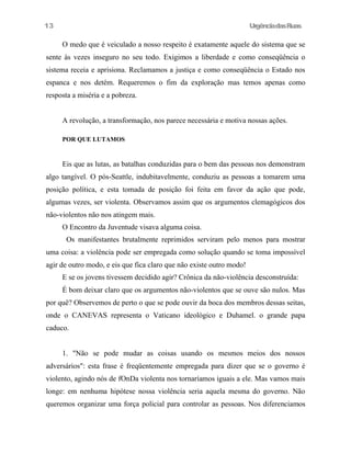 13

UrgênciadasRuas

O medo que é veiculado a nosso respeito é exatamente aquele do sistema que se
sente às vezes inseguro no seu todo. Exigimos a liberdade e como conseqüência o
sistema receia e aprisiona. Reclamamos a justiça e como conseqüência o Estado nos
espanca e nos detém. Requeremos o fim da exploração mas temos apenas como
resposta a miséria e a pobreza.
A revolução, a transformação, nos parece necessária e motiva nossas ações.
POR QUE LUTAMOS

Eis que as lutas, as batalhas conduzidas para o bem das pessoas nos demonstram
algo tangível. O pós-Seattle, indubitavelmente, conduziu as pessoas a tomarem uma
posição política, e esta tomada de posição foi feita em favor da ação que pode,
algumas vezes, ser violenta. Observamos assim que os argumentos clemagógicos dos
não-violentos não nos atingem mais.
O Encontro da Juventude visava alguma coisa.
Os manifestantes brutalmente reprimidos serviram pelo menos para mostrar
uma coisa: a violência pode ser empregada como solução quando se toma impossível
agir de outro modo, e eis que fica claro que não existe outro modo!
E se os jovens tivessem decidido agir? Crônica da não-violência desconstruída:
É bom deixar claro que os argumentos não-violentos que se ouve são nulos. Mas
por quê? Observemos de perto o que se pode ouvir da boca dos membros dessas seitas,
onde o CANEVAS representa o Vaticano ideológico e Duhamel. o grande papa
caduco.
1. "Não se pode mudar as coisas usando os mesmos meios dos nossos
adversários": esta frase é freqüentemente empregada para dizer que se o governo é
violento, agindo nós de fOnDa violenta nos tornaríamos iguais a ele. Mas vamos mais
longe: em nenhuma hipótese nossa violência seria aquela mesma do governo. Não
queremos organizar uma força policial para controlar as pessoas. Nos diferenciamos

 