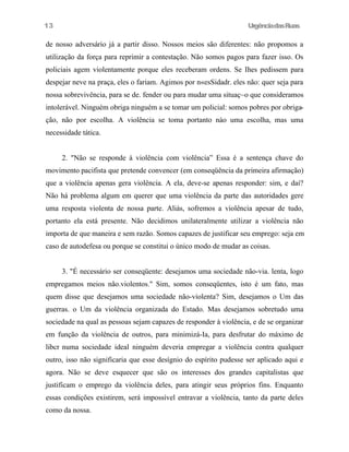 13

UrgênciadasRuas

de nosso adversário já a partir disso. Nossos meios são diferentes: não propomos a
utilização da força para reprimir a contestação. Não somos pagos para fazer isso. Os
policiais agem violentamente porque eles receberam ordens. Se Ihes pedissem para
despejar neve na praça, eles o fariam. Agimos por n«esSidadr. eles não: quer seja para
nossa sobrevivência, para se de. fender ou para mudar uma situaç~o que consideramos
intolerável. Ninguém obriga ninguém a se tomar um policial: somos pobres por obrigação, não por escolha. A violência se toma portanto nào uma escolha, mas uma
necessidade tática.
2. "Não se responde à violência com violência” Essa é a sentença chave do
movimento pacifista que pretende convencer (em conseqüência da primeira afirmação)
que a violência apenas gera violência. A ela, deve-se apenas responder: sim, e daí?
Não há problema algum em querer que uma violência da parte das autoridades gere
uma resposta violenta de nossa parte. Aliás, sofremos a violência apesar de tudo,
portanto ela está presente. Não decidimos unilateralmente utilizar a violência não
importa de que maneira e sem razão. Somos capazes de justificar seu emprego: seja em
caso de autodefesa ou porque se constitui o único modo de mudar as coisas.
3. "É necessário ser conseqüente: desejamos uma sociedade não-via. lenta, logo
empregamos meios não.violentos." Sim, somos conseqüentes, isto é um fato, mas
quem disse que desejamos uma sociedade não-violenta? Sim, desejamos o Um das
guerras. o Um da violência organizada do Estado. Mas desejamos sobretudo uma
sociedade na qual as pessoas sejam capazes de responder à violência, e de se organizar
em função da violência de outros, para minimizá-Ia, para desfrutar do máximo de
libcr numa sociedade ideal ninguém deveria empregar a violência contra qualquer
outro, isso não significaria que esse desígnio do espírito pudesse ser aplicado aqui e
agora. Não se deve esquecer que são os interesses dos grandes capitalistas que
justificam o emprego da violência deles, para atingir seus próprios fins. Enquanto
essas condições existirem, será impossível entravar a violência, tanto da parte deles
como da nossa.

 