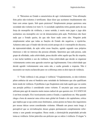 13

UrgênciadasRuas

4. "Deixemos ao Estado a característica de agir violentamente." Esta afirmação
feita pelos não-violentos é terrificante. Quer dizer que aceitamos imediatamente não
lutar com armas iguais. Sob quais pretextos? Simplesmente porque queremos uma
sociedade não-violenta (ver item 3). A sociedade capitalista retira grande parte da sua
força do monopólio da violência, e nesse sentido, é muito mais jogar o jogo dela
aceitarmos seu monopólio em vez de denunciarmos pela ação. Preferimos não fazer
nada que o Estado queira, do que não fazer nada como eles. Ninguém pode
simplesmente achar que todas as funções do Estado são negativas, e rejeitá-Ias.
Achamos antes que o Estado não deveria existir porque ele é o monopólio do discurso,
da representatividade, da ação sobre essas funções, agindo segundo seus próprios
interesses e não no interesse das pessoas afetadas. Queremos que cada pessoa, cada
grupo de afinidade, cada coletividade, possa decidir sobre aquilo que lhe diz respeito,
e isso inclui também o uso da violência. Uma coletividade que decide se organizar
violentamente contra uma agressão exterior age legitimamente. Uma coletividade que
decide agredir violentamente uma outra não, e acaba gerando a resposta. Não é
necessário ser muito esclarecido para ver a diferença entre os dois tipos de violência.
5. "Toda violência é má, porque é violência." Freqüentemente, os não-violentos
põem embaixo de uma só bandeira uma variedade de fenômenos que eles qualificam
deste modo de violência. O problema é que freqüentem ente tudo aquilo que vai contra
sua posição política é considerado como violento. É um,meio que essas pessoas
utilizam para agir de maneira muito menos radical do que querem crer. O CANEVAS
é um bom exemplo. Ele é teoricamente contra o Estado, o capitalismo etc. Mas quando
chega a hora de anunciar uma critica mais global do Estado e do capitalismo, critica
que implica que se aja contra esses fenômenos, somos postos no banco dos inquisitores
por nossas táticas serem consideradas violentas. Olhando um pouco mais longe, é
perceptível que as reivindicações desses grupos permanecem completamente reformistas e sem grande envergadura. Desse modo, a destruição'da propriedade privada
toma-se violência. Gritar palavrões aos policiais que se odeia é violência. O slogan "a

 