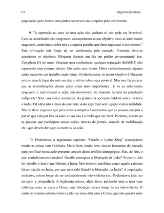 13

UrgênciadasRuas

população (pelo menos uma parte) conservou sua simpatia pelo movimento.
9. "A repressão no caso de uma ação não-violenta só nos pode ser favorável.
Caso as autoridades não reagissem, alcançaríamos nosso objetivo; caso as autoridades
reagissem, atrairíamos sobre nós a simpatia popular que faria engrossar o movimento."
Esta afirmação está longe de ser confirmada pelo passado. Primeiro, deve-se
questionar os objetivos. Bloquear durante um dia um prédio governamental (ex:
Complexo G) ou tentar bloquear uma conferência qualquer (operação SaIAMI5) não
representa uma enorme vitória. São ações sem futuro. Obter verdadeiramente alguma
coisa necessita um trabalho mais longo. Evidentemente, se nosso objetivo é bloquear
este ou aquele lugar durante um dia, a vitória talvez seja possível. Mas isso faz parecer
que as reivindicações dessas ações eram mais importantes... E se as autoridades
reagissem e reprimissem a ação, um movimento de simpatia jorraria da população
indignada? Não, isso nunca aconteceu. As prisões da operação SalAmi nunca levaram
a nada. Tal idéia não é mais do que uma visão espiritual sem ligação com a realidade.
Não se deve esquecer que para atrair a simpatia é necessário que as pessoas estejam a
par do que está por trás da ação, e isso não é a mídia que vai fazer. Portanto, devem ser
as pessoas que participam nessas ações, através de jornais, comitês de mobilização
etc., que devem divulgar os motivos da ação.
10. Finalmente, o argumento supremo: "Gandhi e Luther-Kíng" conseguiram
mudar as coisas sem violência. Muito bem, muito bem, cita-se fantasmas do passado
para justificar nossa ação presente, através desse artificio demagógico. Mas, de fato, o
que verdadeiramente mudou? Gandhi conseguiu a libertação da Índia? Primeiro, não
foi Gandhi o único que libertou a Índia. Movimentos pacifistas como aquele existiam
há um século na Índia: por que teria sido Gandhi o libertador da Índia? A população,
inclusive, estava longe de ser unilateralmente não-violenta (ex: Poulandavie [não sei
ao certo a ortografia]). A Inglaterra estava, além disso, perdendo uma a uma suas
colônias, entre as quais a China, cuja libertação estava longe de ser não-violenta. O
custo do sistema colonial estava cada vez mais alto para a Coroa, que não gozava mais

 