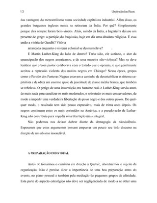 13

UrgênciadasRuas

das vantagens do mercantilismo numa sociedade capitalista industrial. Além disso, os
grandes burgueses ingleses nunca se retiraram da Índia. Por quê? Simplesmente
porque eles sempre foram bem-vindos. Aliás, saindo da Índia, a Inglaterra deixou um
presente de grego: a partição do Paquistão, hoje em dia uma ditadura religiosa. É essa
então a vitória de Gandhi? Vitória
arrancada enquanto o sistema colonial se desmantelava?

.

E Martin Luther-King do lado de dentro? Teria sido, ele sozinho, o ator da
emancipação dos negros americanos, e de uma maneira não-violenta? Mas se deve
lembrar que o bom pastor colaborava com o Estado que o oprimia, e que gentilmente
aceitou a repressão violenta dos motins negros em Chicago? Nessa época, grupos
como o Partido dos Panteras Negras estavam a caminho de desestabilizar o sistema capitalista e de obter um enorme apoio da juventude de classe média branca, que também
se rebelava. O perigo de uma insurreição era bastante real, e Luther-King serviu antes
de mais nada para canalizar os mais moderados, e sobretudo os mais conservadores, de
modo a impedir uma verdadeira libertação do povo negro e dos outros povos. De qualquer modo, o resultado tem sido pouco expressivo, mais de trinta anos depois. Os
negros continuam entre os mais oprimidos na América, e a pseudo-ação de LutherKing não contribuiu para impedir uma libertação mais integral.
Não podemos nos deixar dobrar diante da demagogia da nãoviolência.
Esperamos que estes argumentos possam empurrar um pouco seu belo discurso na
direção de um abismo insondável.

A PREPARAÇÂO INDIVIDUAL

Antes de tomarmos o caminho em direção a Quebec, abordaremos o sujeito da
organização. Não é preciso dizer a importância de uma boa preparação antes do
evento, no plano pessoal e também pela mediação de pequenos grupos de afinidade.
Esta parte do aspecto estratégico não deve ser negligenciada de modo a se obter uma

 