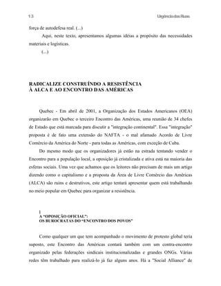 13

UrgênciadasRuas

força de autodefesa real. (...)
Aqui, neste texto, apresentamos algumas idéias a propósito das necessidades
materiais e logísticas.
(...)

RADICALIZE CONSTRUÍNDO A RESISTÊNCIA
À ALCA E AO ENCONTRO DAS AMÉRICAS

Quebec - Em abril de 2001, a Organização dos Estados Americanos (OEA)
organizarão em Quebec o terceiro Encontro das Américas, uma reunião de 34 chefes
de Estado que está marcada para discutir a "integração continental". Essa "integração"
proposta é de fato uma extensão do NAFTA - o mal afamado Acordo de Livre
Comércio da América do Norte - para todas as Américas, com exceção de Cuba.
Do mesmo modo que os organizadores já estão na estrada tentando vender o
Encontro para a população local, a oposição já cristalizada e ativa está na maioria das
esferas sociais. Uma vez que achamos que os leitores não precisam de mais um artigo
dizendo como o capitalismo e a proposta da Área de Livre Comércio das Américas
(ALCA) são ruins e destrutivos, este artigo tentará apresentar quem está trabalhando
no meio popular em Quebec para organizar a resistência.

]
A “OPOSIÇÃO OFICIAL”:
OS BUROCRATAS DO “ENCONTRO DOS POVOS”

Como qualquer um que tem acompanhado o movimento de protesto global teria
suposto, este Encontro das Américas contará também com um contra-encontro
organizado pelas federações sindicais institucionalizadas e grandes ONGs. Várias
redes têm trabalhado para realizá-lo já faz alguns anos. Há a "Social Alliance" de

 
