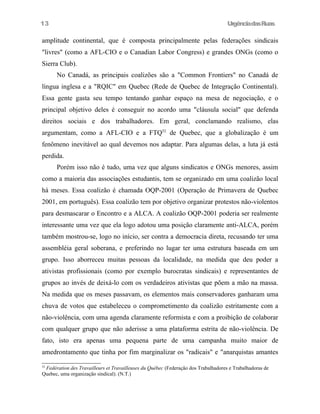 13

UrgênciadasRuas

amplitude continental, que é composta principalmente pelas federações sindicais
"livres" (como a AFL-CIO e o Canadian Labor Congress) e grandes ONGs (como o
Sierra Club).
No Canadá, as principais coalizões são a "Common Frontiers" no Canadá de
língua inglesa e a "RQIC" em Quebec (Rede de Quebec de Integração Continental).
Essa gente gasta seu tempo tentando ganhar espaço na mesa de negociação, e o
principal objetivo deles é conseguir no acordo uma "cláusula social" que defenda
direitos sociais e dos trabalhadores. Em geral, conclamando realismo, elas
argumentam, como a AFL-CIO e a FTQ52 de Quebec, que a globalização é um
fenômeno inevitável ao qual devemos nos adaptar. Para algumas delas, a luta já está
perdida.
Porém isso não é tudo, uma vez que alguns sindicatos e ONGs menores, assim
como a maioria das associações estudantis, tem se organizado em uma coalizão local
há meses. Essa coalizão é chamada OQP-2001 (Operação de Primavera de Quebec
2001, em português). Essa coalizão tem por objetivo organizar protestos não-violentos
para desmascarar o Encontro e a ALCA. A coalizão OQP-2001 poderia ser realmente
interessante uma vez que ela logo adotou uma posição claramente anti-ALCA, porém
também mostrou-se, logo no início, ser contra a democracia direta, recusando ter uma
assembléia geral soberana, e preferindo no lugar ter uma estrutura baseada em um
grupo. Isso aborreceu muitas pessoas da localidade, na medida que deu poder a
ativistas profissionais (como por exemplo burocratas sindicais) e representantes de
grupos ao invés de deixá-lo com os verdadeiros ativistas que põem a mão na massa.
Na medida que os meses passavam, os elementos mais conservadores ganharam uma
chuva de votos que estabeleceu o comprometimento da coalizão estritamente com a
não-violência, com uma agenda claramente reformista e com a proibição de colaborar
com qualquer grupo que não aderisse a uma plataforma estrita de não-violência. De
fato, isto era apenas uma pequena parte de uma campanha muito maior de
amedrontamento que tinha por fim marginalizar os "radicais" e "anarquistas amantes
52

Fedération des Travailleurs et Travailleuses du Québec (Federação dos Trabalhadores e Trabalhadoras de
Quebec, uma organização sindical). (N.T.)

 