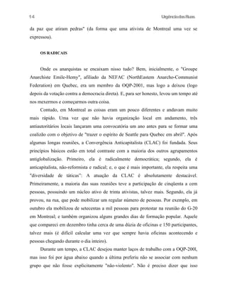 14

UrgênciadasRuas

da paz que atiram pedras" (da forma que uma ativista de Montreal uma vez se
expressou).
OS RADICAIS

Onde os anarquistas se encaixam nisso tudo? Bem, inicialmente, o "Groupe
Anarchiste Emile-Hemy", afiliado da NEFAC (NorthEastem Anarcho-Communist
Federation) em Quebec, era um membro da OQP-2001, mas logo a deixou (logo
depois da votação contra a democracia direta). E, para ser honesto, levou um tempo até
nos mexermos e começarmos outra coisa.
Contudo, em Montreal as coisas eram um pouco diferentes e andavam muito
mais rápido. Uma vez que não havia organização local em andamento, três
antiautoritários locais lançaram uma convocatória um ano antes para se formar uma
coalizão com o objetivo de "trazer o espírito de Seattle para Quebec em abril". Após
algumas longas reuniões, a Convergência Anticapitalista (CLAC) foi fundada. Seus
princípios básicos estão em total contraste com a maioria dos outros agrupamentos
antiglobalização. Primeiro, ela é radicalmente democrática; segundo, ela é
anticapitalista, não-reformista e radical; e, o que é mais importante, ela respeita uma
"diversidade de táticas”: A atuação da CLAC é absolutamente destacável.
Primeiramente, a maioria das suas reuniões teve a participação de cinqüenta a cem
pessoas, possuindo um núcleo ativo de trinta ativistas, talvez mais. Segundo, ela já
provou, na rua, que pode mobilizar um regular número de pessoas. Por exemplo, em
outubro ela mobilizou de setecentas a mil pessoas para protestar na reunião do G-20
em Montreal; e também organizou alguns grandes dias de formação popular. Aquele
que compareci em dezembro tinha cerca de uma dúzia de oficinas e 150 participantes,
talvez mais (é difícil calcular uma vez que sempre havia oficinas acontecendo e
pessoas chegando durante o dia inteiro).
Durante um tempo, a CLAC desejou manter laços de trabalho com a OQP-200l,
mas isso foi por água abaixo quando a última preferiu não se associar com nenhum
grupo que não fosse explicitamente "não-violento". Não é preciso dizer que isso

 