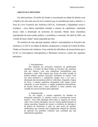 14

UrgênciadasRuas
OBJETIVOS E PRINCÍPIOS

Em abril próximo, 34 chefes de Estado se encontrarão na cidade de Quebec com
o objetivo de criar uma zona de livre comércio que se estenderá por toda a América - a
Área de Livre Comércio das Américas (ALCA). Acelerando a degradação social e
ecológica - esses líderes pretendem estender o alcance do capitalismo, sujeitando
nossas vidas à dominação da economia de mercado. Diante desta sistemática
expropriação de nosso poder político, a resistência é essencial. Em abril de 2001, um
"comitê de boas-vindas" estará esperando por eles.
Na ausência de uma oposição popular, radical e anticapitalista ao Encontro das
Américas e à ALCA na cidade de Quebec, propusemos a criação do Comitê de BoasVindas ao Encontro das Américas. Essa coalizão de indivíduos, da mesma forma que a
CLAC (a Convergência Anticapitalista e Montreal), forma-se a partir dos seguintes
princípios:

1. Anticapitalismo
Em oposição aos crescentes tentáculos da globalização
capitalista, o Comitê de Boas-Vindas ao Encontro das Américas
tem por objetivo criar uma plataforma anticapitalista para
discussão e ação. Não importa que forma ela tenha tomado na
história (liberal, estatista, mercantil, neoliberal, ou mesmo "com
um rosto humano"), o capitalismo sempre teve a ver com a
dominação das mercadorias sobre os' indivíduos. Seguindo a lógica
do lucro, o sistema capitalista monopoliza todo espaço social,
reduzindo os seres humanos a simples produtores/consumidores,
da mesma forma que o meio ambiente se toma somente uma
vastidão de recursos prontos para exploração.
2. Antipatriarcado
Na sua origem, o sistema capitalista foi fundado na
dominação patriarcal. As relações sociais se entrelaçaram nesses
séculos - essa velha ideologia afeta todos os aspectos de nossas
vidas. Esse sistema ideológico cria um sistema global baseado na
tirania masculina. Quando até mesmo a existência da ideologia é
da prática do feminismo é cada vez mais posta em questão,
reafirmamos que somente uma compreensão integral da estrutura
de opressão nos permitirá visualizar uma sociedade que seja
radicalmente igualitária.

 