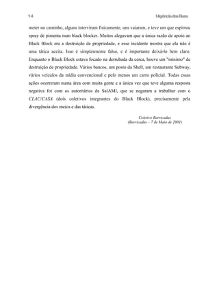 14

UrgênciadasRuas

meter no caminho, alguns interviram fisicamente, uns vaiaram, e teve um que espirrou
spray de pimenta num black blocker. Muitos alegavam que a única razão de apoio ao
Black Block era a destruição de propriedade, e esse incidente mostra que ela não é
uma tática aceita. Isso é simplesmente falso, e é importante deixá-lo bem claro.
Enquanto o Black Block estava focado na derrubada da cerca, houve um "mínimo" de
destruição de propriedade. Vários bancos, um posto da Shell, um restaurante Subway,
vários veículos da mídia convencional e pelo menos um carro policial. Todas essas
ações ocorreram numa área com muita gente e a única vez que teve alguma resposta
negativa foi com os autoritários da SalAMI, que se negaram a trabalhar com o
CLAC/CASA (dois coletivos integrantes do Black Block), precisamente pela
divergência dos meios e das táticas.
Coletivo Barricadas
(Barricadas – 7 de Maio de 2001)

 
