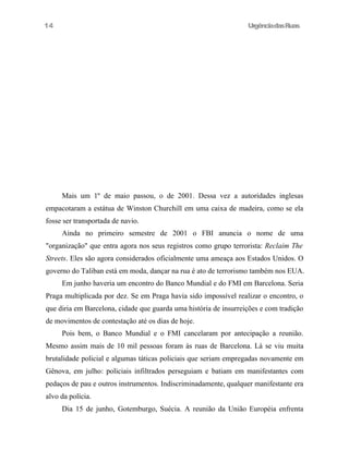 14

UrgênciadasRuas

Mais um 1º de maio passou, o de 2001. Dessa vez a autoridades inglesas
empacotaram a estátua de Winston Churchill em uma caixa de madeira, como se ela
fosse ser transportada de navio.
Ainda no primeiro semestre de 2001 o FBI anuncia o nome de uma
"organização" que entra agora nos seus registros como grupo terrorista: Reclaim The
Streets. Eles são agora considerados oficialmente uma ameaça aos Estados Unidos. O
governo do Taliban está em moda, dançar na rua é ato de terrorismo também nos EUA.
Em junho haveria um encontro do Banco Mundial e do FMI em Barcelona. Seria
Praga multiplicada por dez. Se em Praga havia sido impossível realizar o encontro, o
que diria em Barcelona, cidade que guarda uma história de insurreições e com tradição
de movimentos de contestação até os dias de hoje.
Pois bem, o Banco Mundial e o FMI cancelaram por antecipação a reunião.
Mesmo assim mais de 10 mil pessoas foram às ruas de Barcelona. Lá se viu muita
brutalidade policial e algumas táticas policiais que seriam empregadas novamente em
Gênova, em julho: policiais infiltrados perseguiam e batiam em manifestantes com
pedaços de pau e outros instrumentos. Indiscriminadamente, qualquer manifestante era
alvo da polícia.
Dia 15 de junho, Gotemburgo, Suécia. A reunião da União Européia enfrenta

 