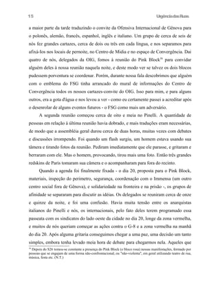 15

UrgênciadasRuas

a maior parte da tarde traduzindo o convite da Ofensiva Internacional de Gênova para
o polonês, alemão, francês, espanhol, inglês e italiano. Um grupo de cerca de seis de
nós fez grandes cartazes, cerca de dois ou três em cada língua, e nos separamos para
afixá-Ios nos locais de pernoite, no Centro de Midia e no espaço de Convergência. Dai
quatro de nós, delegados da OIG, fomos à reunião do Pink Block58 para convidar
alguém deles à nossa reunião naquela noite, e deste modo ver se talvez os dois blocos
pudessem porventura se coordenar. Porém, durante nossa fala descobrimos que alguém
com o emblema do FSG tinha arrancado do mural de informações do Centro de
Convergência todos os nossos cartazes-convite do OIG. Isso para mim, e para alguns
outros, era a gota d'água e nos levou a ver - como eu certamente passei a acreditar após
o desenrolar de alguns eventos futuros - o FSG como mais um adversário.
A segunda reunião começou cerca de oito e meia no Pinelli. A quantidade de
pessoas em relação à última reunião havia dobrado, e mais traduções eram necessárias,
de modo que a assembléia geral durou cerca de duas horas, muitas vezes com debates
e discussões irrompendo. Foi quando um flash surgiu, um homem estava usando sua
tâmera e tirando fotos da reunião. Pediram imediatamente que ele parasse, e gritaram e
berraram com ele. Mas o homem, provocando, tirou mais uma foto. Então três grandes
redskins de Paris tomaram sua câmera e o acompanharam para fora do recinto.
Quando a agenda foi finalmente fixada - o dia 20, proposta para o Pink Block,
materiais, inspeção do perimetro, segurança, coordenação com o Immensa (um outro
centro social fora de Gênova), e solidariedade na fronteira e na prisão -, os grupos de
afinidade se separaram para discutir as idéias. Os delegados se reuniram cerca de onze
e quinze da noite, e foi uma confusão. Havia muita tensão entre os anarquistas
italianos do Pinelli e nós, os internacionais, pelo fato deles terem programado essa
passeata com os sindicatos do lado oeste da cidade no dia 20, longe da zona vermelha,
e muitos de nós queriam começar as ações contra o G-8 e a zona vermelha na manhã
do dia 20. Após alguma gritaria conseguimos chegar a uma paz, uma decisão um tanto
simples, embora tenha levado meia hora de debate para chegarmos nela. Aqueles que
58

Depois do S26 tomou-se constante a presença do Pink Block (o bloco rosa) nessas manifestações, formado por
pessoas que se engajam de uma forma não-confrontacional, ou "não-violenta", em geral utilizando teatro de rua,
música, festa etc. (N.T.)

 