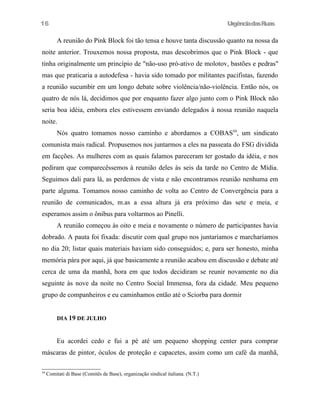 16

UrgênciadasRuas

A reunião do Pink Block foi tão tensa e houve tanta discussão quanto na nossa da
noite anterior. Trouxemos nossa proposta, mas descobrimos que o Pink Block - que
tinha originalmente um princípio de "não-uso pró-ativo de molotov, bastões e pedras"
mas que praticaria a autodefesa - havia sido tomado por militantes pacifistas, fazendo
a reunião sucumbir em um longo debate sobre violência/não-violência. Então nós, os
quatro de nós lá, decidimos que por enquanto fazer algo junto com o Pink Block não
seria boa idéia, embora eles estivessem enviando delegados à nossa reunião naquela
noite.
Nós quatro tomamos nosso caminho e abordamos a COBAS59, um sindicato
comunista mais radical. Propusemos nos juntarmos a eles na passeata do FSG dividida
em facções. As mulheres com as quais falamos pareceram ter gostado da idéia, e nos
pediram que comparecêssemos à reunião deles às seis da tarde no Centro de Mídia.
Seguimos dali para lá, as perdemos de vista e não encontramos reunião nenhuma em
parte alguma. Tomamos nosso caminho de volta ao Centro de Convergência para a
reunião de comunicados, m.as a essa altura já era próximo das sete e meia, e
esperamos assim o ônibus para voltarmos ao Pinelli.
A reunião começou às oito e meia e novamente o número de participantes havia
dobrado. A pauta foi fixada: discutir com qual grupo nos juntaríamos e marcharíamos
no dia 20; listar quais materiais haviam sido conseguidos; e, para ser honesto, minha
memória pára por aqui, já que basicamente a reunião acabou em discussão e debate até
cerca de uma da manhã, hora em que todos decidiram se reunir novamente no dia
seguinte às nove da noite no Centro Social Immensa, fora da cidade. Meu pequeno
grupo de companheiros e eu caminhamos então até o Sciorba para dormir
DIA 19 DE JULHO

Eu acordei cedo e fui a pé até um pequeno shopping center para comprar
máscaras de pintor, óculos de proteção e capacetes, assim como um café da manhã,
59

Comitati di Base (Comitês de Base), organização sindical italiana. (N.T.)

 
