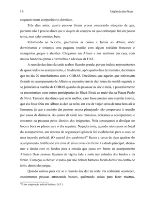 16

UrgênciadasRuas

enquanto meus companheiros dormiam.
Três dias antes, quatro pessoas foram presas comprando máscaras de gás,
portanto não é preciso dizer que a viagem de compras na qual embarquei foi um pouco
tensa, mas tudo terminou bem.
Retomando ao Sciorba, guardamos as coisas e fomos ao Albaro, onde
dormiríamos e teríamos uma pequena reunião com alguns redskins franceses e
anarquistas gregos e alemães. Chegamos em Albaro e nos sentimos em casa, com
muitas bandeiras pretas e vermelhas e adesivos da CNT.
A reunião das duas da tarde acabou ficando grande, porque incluiu representantes
de quase todos no acampamento, e finalmente, após quatro dias de reuniões, decidimos
que no dia 20 marcharíamos com a COBAS. Decidimos que aqueles que estivessem
ficando no acampamento de Albaro se encontraríam às dez horas da manhã seguinte e
se juntariam à marcha da COBAS quando ela passasse às dez e meia, e posteriormente
se encontrariam com outros participantes do Black Block ao meio-dia na Piazza Paolo
da Novi. Também decidimos que seria melhor, caso fosse preciso uma reunião à noite,
que ela fosse feita em Albaro às dez da noite, em vez de viajar cerca de uma hora até o
Immensa, já que a maioria das pessoas estava planejando não comparecer à reunião
por causa da distância. Às quatro da tarde nos reunimos, deixamos o acampamento e
entramos na passeata pelos direitos dos imigrantes. Nela começamos a divulgar no
boca a boca os planos para o dia seguinte. Naquela noite, quando retomamos ao local
do acampamento, um sistema de segurança/vigilância foi estabelecido para o caso de
uma incursão policial. (O quartel dos carabinieri60 ficava a cerca de duas quadras do
acampamento, fortificado em cima de uma colina em frente à estrada principal, àbeiramar e dando com os fundos para a estrada que passa em frente ao acampamento
Albaro.) Duas pessoas ficariam de vigília toda a noite nas entradas dos fundos e da
frente. Começou a chover, e todos que não tinham barracas foram dormir no centro de
tênis, dentro do parque.
Quando saímos para ver se a reunião das dez da noite iria realmente acontecer,
encontramos pessoas arrancando bancos, quebrando coisas para fazer mastros,
60

Uma corporação policial italiana. (N.T.)

 