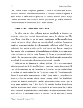 17

UrgênciadasRuas

OMC. Bancos tiveram suas janelas quebradas, o Mercedes do diretor-geral da OMC
foi virado, e três dias com os maiores distúrbios já vistos em Genebra se seguiram. A
poeira baixou, os lideres mundiais presos em sua casamata de vidro, ao lado do lago
Genebra, produziram uma declaração dizendo que queriam que a OMC se tornasse
"mais transparente"' Como se isso fizesse a menor diferença.
O 18 DE JUNHO: CONTINUANDO A CONSTRUIR

Era óbvio que as coisas realmente estavam caminhando, e tínhamos que
aproveitar o momento e construir algo em cima do sucesso das ações de maio. Mas
como? Então veio a idéia, por que não atacar a jugular desta vez? Por que não visar o
coração da besta, o núcleo pulsante da economia global, os distritos financeiros e
bancários, a casa das máquinas de toda devastação ecológica e social? Dessa vez
poderíamos fazer a coisa ser maior, melhor e até mesmo mais diversa... o desejo de
fazer alguma coisa nessa pequena milha quadrada de propriedade, na porta de nossas
casas, em Londres, o principal centro financeiro da Europa, e uma das mais antigas
capitais e das mais poderosas regiões, provou ser forte. Tendo a tendência em acreditar
na realidade de nossos desejos, não tínhamos como resistir à tentação.
Assim, durante um dia quente de verão em junho de 1998, ocorreu uma troca de
idéias entre um ativista do Reclaim The Streets e alguém do London Greenpeace (LGP
- um coletivo anarquista que não é vinculado ao Greenpeace Internacional) que havia
se engajado nas manifestações Stop the City durante os anos 80. Ficou claro que eles
tinham idéias parecidas para um evento na City11: juntar todas as campanhas sobre
temas específicos em torno do inimigo comum chamado capital. Uma data já havia
sido marcada para uma reunião pública. O LGP sentia que era o momento certo para se
lançar a esse audacioso alvo. O Stop the City foi resultado do vigor do movimento
pacifista. Nos últimos anos o movimento ecológico de ação direta tem se fortificado, e
parece haver uma irrupção da ação dos trabalhadores - as greves selvagens da linha de
metrô Jubilee, e os trabalhadores da área da saúde de Tameside sendo dois exemplos.
11

Centro financeiro de Londres. (N.T.)

 