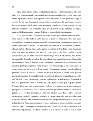 17

UrgênciadasRuas

Nessa altura alguns outros companheiros redskins se aproximaram de nós. Um
deles veio contar como eles haviam sido simplesmente parados pela polícia e estavam
sendo espancados quando um repórter calhou de passar; aí eles gritaram e logo o
repórter foi até eles. Em seguida mais repórteres apareceram, daí a polícia os liberou.
Eu decididamente vou lembrar desse momento, quando um desses grandes e fortes
redskins comentou: "Eu realmente achei que ia morrer”: Eles entraram na escola,
pegaram lá algumas coisas e saíram de Gênova o mais rápido que puderam.
Já era onze da noite. Finalmente entramos no prédio e subimos ao quarto andar,
onde ficava a Mídia Independente, passado o ponto de checagem. Dois dos meus
companheiros procuraram um computador livre enquanto eu guardava nossos sacos de
dormir para irmos à escola. Fui ver onde eles estavam e os encontrei ocupados,
olhando as fotos do dia. Disse a eles que os encontraria lá fora. Saí e sentei na rua em
cima dos sacos de dormir para esperar. Uma amiga veio ficar comigo e, após
conversarmos, ela me pediu o endereço de um amigo nosso. Corri de volta para dentro
para copiá-Io da minha agenda e dar uma olhada nos meus dois amigos. Eles ainda
estavam vendo fotos na internet. Eu fiz um rápido comentário de condenação e eles
disseram que logo desceriam. Voltei e fiquei com minha amiga na rua. Começamos a
conversar novamente, era perto de meia-noite. Duas pessoas vieram correndo pela rua
gritando: "Polícia I Polícia!" Ficamos de pée nos dirigimos à escola, cujos portões
estavam terminando de serem barricados. Lembrando dos meus companheiros eu soltei
um "Merdal", e eu e minha amiga viramos rapidamente. A polícia estava demolindo a
rua e se projetando contra o Centro de Mídia bem na hora que as portas foram
fechadas. Corremos para o quarto andar, onde as pessoas estavam desesperadamente
protegendo e escondendo fitas e outros materiais que documentavam a brutalidade
policial e a conduta inapropriada dela nos últimos dois dias. Outros estavam
rapidamente retirando capacetes, máscaras e outras coisas das suas mochilas para
colocá-Ias no chão. Mas a maioria estava em volta das janelas assistindo ao assalto da
polícia àescola. Apressadamente removi certos materiais de nossas mochilas, enquanto
chamava todo o tempo por meus companheiros. Quando um deles me encontrou nos
abraçamos rapidamente. Ele havia assistido a toda invasão e visto a polícia bater

 