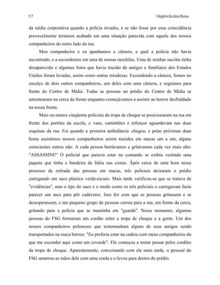17

UrgênciadasRuas

da mídia corporativa quando a polícia invadiu, e se não fosse por essa coincidência
provavelmente teríamos acabado em uma situação parecida com aquela dos nossos
companheiros do outro lado da rua.
Meu companheiro e eu apanhamos a câmera, a qual a polícia não havia
encontrado, e a escondemos em uma de nossas mochilas. Uma de minhas sacolas tinha
desaparecido e algumas fotos que havia trazido de amigos e familiares dos Estados
Unidos foram levadas, assim como outras miudezas. Escondendo a câmera, fomos no
encalço de dois outros companheiros, um deles com uma câmera, e seguimos para
frente do Centro de Mídia. Todas as pessoas no prédio do Centro de Mídia se
amontoaram na cerca da frente enquanto começávamos a assistir ao horror desfraldado
na nossa frente.
Mais ou menos cinqüenta policiais da tropa de choque se posicionaram na rua em
frente dos portões da escola, e vans, caminhões e reforços aguardavam nas duas
esquinas da rua. Foi quando a primeira ambulância .chegou, e pelas próximas duas
horas assistimos nossos companheiros serem trazidos em macas um a um, alguns
conscientes outros não. A cada pessoa berrávamos e gritávamos cada vez mais alto:
"ASSASSINI!" O policial que parecia estar no comando se exibiu vestindo uma
jaqueta que tinha a bandeira da Itália nas costas. Âpós cerca de uma hora nesse
processo de retirada das pessoas em macas, três policiais deixaram o prédio
carregando um saco plástico verde-escuro. Mais tarde verificou-se que se tratava de
"evidências", mas o tipo do saco e o modo como os três policiais o carregavam fazia
parecer um saco para pôr cadáveres. Isso fez com que as pessoas gritassem e se
desesperassem, e um pequeno grupo de pessoas correu para a rua, em frente da cerca,
gritando para a polícia que se mantinha em "guarda". Nesse momento, algumas
pessoas do FSG formaram um cordão entre a tropa de choque e a gente. Um dos
nossos companheiros poloneses que testemunhara alguns de seus amigos sendo
transportados na maca berrou: "Eu preferia estar na cadeia com meus companheiros do
que me esconder aqui como um covarde". Ele começou a tentar passar pelos cordões
da tropa de choque. Aparentemente, conversando com ele mais tarde, o pessoal do
FSG amarrou as mãos dele com uma corda e o levou para dentro do prédio.

 