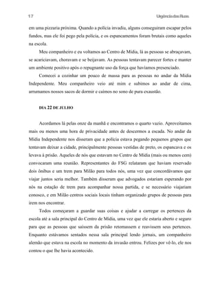 17

UrgênciadasRuas

em uma pizzaria próxima. Quando a polícia invadiu, alguns conseguiram escapar pelos
fundos, mas ele foi pego pela polícia, e os espancamentos foram brutais como aqueles
na escola.
Meu companheiro e eu voltamos ao Centro de Mídia, lá as pessoas se abraçavam,
se acariciavam, choravam e se beijavam. As pessoas tentavam parecer fortes e manter
um ambiente positivo após o repugnante uso da força que havíamos presenciado.
Comecei a cozinhar um pouco de massa para as pessoas no andar da Mídia
Independente. Meu companheiro veio até mim e subimos ao andar de cima,
arrumamos nossos sacos de dormir e caímos no sono de pura exaustão.
DIA 22 DE JULHO

Acordamos lá pelas onze da manhã e encontramos o quarto vazio. Aproveitamos
mais ou menos uma hora de privacidade antes de descermos a escada. No andar da
Mídia Independente nos disseram que a polícia estava pegando pequenos grupos que
tentavam deixar a cidade, principalmente pessoas vestidas de preto, os espancava e os
levava à prisão. Aqueles de nós que estavam no Centro de Mídia (mais ou menos cem)
convocaram uma reunião. Representantes do FSG relataram que haviam reservado
dois ônibus e um trem para Milão para todos nós, uma vez que concordávamos que
viajar juntos seria melhor. Também disseram que advogados estariam esperando por
nós na estação de trem para acompanhar nossa partida, e se necessário viajariam
conosco, e em Milão centros sociais locais tinham organizado grupos de pessoas para
irem nos encontrar.
Todos começaram a guardar suas coisas e ajudar a carregar os pertences da
escola até a sala principal do Centro de Mídia, uma vez que ele estaria aberto e seguro
para que as pessoas que saíssem da prisão retomassem e reavissem seus pertences.
Enquanto estávamos sentados nessa sala principal lendo jornais, um companheiro
alemão que estava na escola no momento da invasão entrou. Felizes por vê-lo, ele nos
contou o que lhe havia acontecido.

 