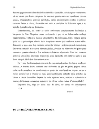 18

UrgênciadasRuas

Pessoas pegavam um caixa eletrônico derretido e destruido, curiosos para verem como
ele se parece por dentro. Arquivos de bancos e gavetas estavam espalhados com as
cinzas, fotocopiadoras estavam derretidas, carros anteriormente polidos e lustrosos
estavam foscos e cinzas, destruidos em meio a bandeiras de diferentes tipos e ao
entulho formado pela sua destruição.
Estranhamente, era como se todos estivessem completamente fascinados e
incapazes de falar. Ninguém estava condenando o que via ou balançando a cabeça
negativamente. Tratava-se mais de um espanto e de curiosidade. Não é sempre que se
pode ver o que está por trás das belas máquinas e muros que conduzem nossas vidas.
Era como se algo - que fora ensinado a respeitar e temer - se tomasse nada mais do que
um trivial entulho. Não havia nenhum guarda, policial ou bombeiro por perto para
manter as pessoas distantes. Soa muito metafórico ou algo assim dizer isso, mas era
como se um animal enjaulado tivesse sua jaula destruida, sem saber ao certo o que
fazer a seguir. Difícil de descrever eu acho.
Eu vi uma família andando por uma das ruas catando coisas do chão e pondo em
sacolas. A menina estava catando latas de bomba de gás. O garoto pegava vários
pedaços de armaduras de manifestantes e partes de uma bandeira. Alguns carros e
motos começavam a retomar às ruas, coincidentemente andando entre entulhos de
carros e carros destruidos. Depois de mais algumas horas, motores a combustão e
equipes de limpeza começaram a aparecer e a pôr de volta a cidade à "normalidade".
Enquanto isso, logo do outro lado da cerca, no centro de convergência
(...)
Brian s

DE UM IRLÂNDES NO BLACK BLOCK

 