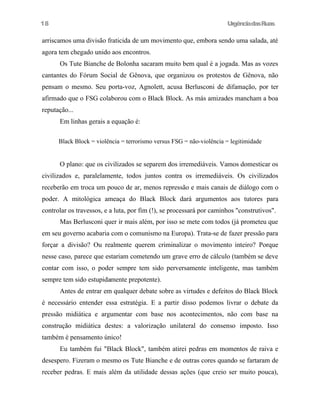 18

UrgênciadasRuas

arriscamos uma divisão fraticida de um movimento que, embora sendo uma salada, até
agora tem chegado unido aos encontros.
Os Tute Bianche de Bolonha sacaram muito bem qual é a jogada. Mas as vozes
cantantes do Fórum Social de Gênova, que organizou os protestos de Gênova, não
pensam o mesmo. Seu porta-voz, Agnolett, acusa Berlusconi de difamação, por ter
afirmado que o FSG colaborou com o Black Block. As más amizades mancham a boa
reputação...
Em linhas gerais a equação é:
Black Block = violência = terrorismo versus FSG = não-violência = legitimidade

O plano: que os civilizados se separem dos irremediáveis. Vamos domesticar os
civilizados e, paralelamente, todos juntos contra os irremediáveis. Os civilizados
receberão em troca um pouco de ar, menos repressão e mais canais de diálogo com o
poder. A mitológica ameaça do Black Block dará argumentos aos tutores para
controlar os travessos, e a luta, por fim (!), se processará por caminhos "construtivos".
Mas Berlusconi quer ir mais além, por isso se mete com todos (já prometeu que
em seu governo acabaria com o comunismo na Europa). Trata-se de fazer pressão para
forçar a divisão? Ou realmente querem criminalizar o movimento inteiro? Porque
nesse caso, parece que estariam cometendo um grave erro de cálculo (também se deve
contar com isso, o poder sempre tem sido perversamente inteligente, mas também
sempre tem sido estupidamente prepotente).
Antes de entrar em qualquer debate sobre as virtudes e defeitos do Black Block
é necessário entender essa estratégia. E a partir disso podemos livrar o debate da
pressão midiática e argumentar com base nos acontecimentos, não com base na
construção midiática destes: a valorização unilateral do consenso imposto. Isso
também é pensamento único!
Eu também fui "Black Block", também atirei pedras em momentos de raiva e
desespero. Fizeram o mesmo os Tute Bianche e de outras cores quando se fartaram de
receber pedras. E mais além da utilidade dessas ações (que creio ser muito pouca),

 