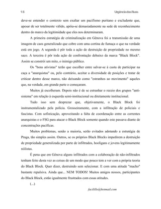 18

UrgênciadasRuas

deve-se entender o contexto sem exaltar um pacifismo puritano e excludente que,
apesar de ser totalmente válido, apóia-se demasiadamente na sede de reconhecimento
dentro do marco da legitimidade que eles nos determinaram.
A primeira estratégia de criminalização em Gênova foi a transmissão de uma
imagem de caos generalizado que cobre com uma cortina de fumaça o que na verdade
está em jogo. A segunda é pôr toda a ação de destruição de propriedade no mesmo
saco. A terceira é pôr toda ação de confrontação debaixo da marca "Black Block".
Assim se constrói um mito, o inimigo público.
Os "bons ativistas" terão que escolher entre salvar-se à custa de participar na
caça a "anarquistas" ou, pelo contrário, aceitar a diversidade de posições e tratar de
criticar dentro desse marco, não deixando como "estranhos ao movimento" aqueles
que, na verdade, em grande parte o começaram.
Muitos já escolheram. Depois não é de se estranhar o receio dos grupos "antisistema" em relação à esquerda semi-institucional ou diretamente institucional.
Tudo

isso

sem

desprezar

que,

objetivamente,

o

Black

Block

foi

instrumentalizado pela polícia. Grosseiramente, com a infiltração de policiais e
fascistas. Com sofisticação, aproveitando a falta de coordenação entre as correntes
anarquistas e o FSG para atacar o Black Block somente quando este passava diante de
concentrações pacíficas.
Muitos problemas, senão a maioria, serão evitados adotando a estratégia de
Praga, tão simples assim. Outros, se os próprios Black Blocks impedirem a destruição
de propriedade generalizada por parte de infiltrados, hooligans e jovens legitimamente
niilistas.
É pena que em Gênova alguns infiltrados com a colaboração de não-infiltrados
tenham feito desta vez as coisas de um modo que pouco tem a ver com a própria teoria
do Black Block. Quer dizer, destruindo sem selecionar. E com uma atitude "macho"
bastante repulsiva. Ainda que... NEM TODOS! Muitos amigos nossos, participantes
do Black Block, estão igualmente frustrados com essas atitudes.
(...)
facilillo@hotmail.com

 
