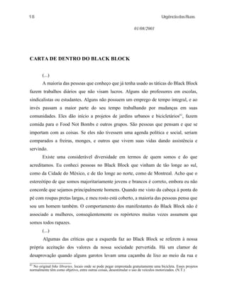 18

UrgênciadasRuas
01/08/2001

CARTA DE DENTRO DO BLACK BLOCK
(...)
A maioria das pessoas que conheço que já tenha usado as táticas do Black Block
fazem trabalhos diários que não visam lucros. Alguns são professores em escolas,
sindicalistas ou estudantes. Alguns não possuem um emprego de tempo integral, e ao
invés passam a maior parte do seu tempo trabalhando por mudanças em suas
comunidades. Eles dão início a projetos de jardins urbanos e bicicletários61, fazem
comida para o Food Not Bombs e outros grupos. São pessoas que pensam e que se
importam com as coisas. Se eles não tivessem uma agenda política e social, seriam
comparados a freiras, monges, e outros que vivem suas vidas dando assistência e
servindo.
Existe uma considerável diversidade em termos de quem somos e do que
acreditamos. Eu conheci pessoas no Black Block que vinham de tão longe ao sul,
como da Cidade do México, e de tão longe ao norte, como de Montreal. Acho que o
estereótipo de que somos majoritariamente jovens e brancos é correto, embora eu não
concorde que sejamos principalmente homens. Quando me visto da cabeça à ponta do
pé com roupas pretas largas, e meu rosto está coberto, a maioria das pessoas pensa que
sou um homem também. O comportamento dos manifestantes do Black Block não é
associado a mulheres, conseqüentemente os repórteres muitas vezes assumem que
somos todos rapazes.
(...)
Algumas das críticas que a esquerda faz ao Black Block se referem à nossa
própria aceitação dos valores da nossa sociedade pervertida. Há um clamor de
desaprovação quando alguns garotos levam uma caçamba de lixo ao meio da rua e
61

No original bike libraries, locais onde se pode pegar emprestada gratuitamente uma bicicleta. Esses projetos
normalmente têm como objetivo, entre outras coisas, desestimular o uso de veículos motorizados. (N.T.)

 