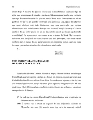 18

UrgênciadasRuas

ateiam fogo. A maioria das pessoas conclui que os manifestantes fazem esse tipo de
coisa para ter um pouco de emoção e excitação. Não posso negar que há uma excitante
descarga de adrenalina cada vez que me arrisco desse modo. Mas quantos de nós se
perdoam por de vez em quando comprarem uma camisa da Gap, apesar de sabermos
que nosso dinheiro está indo diretamente para uma corporação que explora
violentamente seus trabalhadores? Por que uma eventual "terapia de compras" é mais
aceitável do que se ter prazer em um ato de protesto radical que talvez seja limitado
em utilidade? Eu argumentaria que mesmo se os protestos do Black Block somente
servissem para enriquecer as vidas daqueles que dele participam, eles ainda seriam
melhores para o mundo do que gastar dinheiro em cineminha, encher a cara ou outra
forma de entretenimento e diversão culturalmente sancionada.
(...)
Mary Black
25/07/2001

UMA ENTREVISTA COM USUÁRIOS
DA TÁTICA BLACK BLOCK

Identificam-se como Thomas, Andreas e Ralph, e foram usuários da estratégia
Black Block, que lutou contra a polícia e o Estado em Gênova, os quais garantem que
Carlo Giuliani também era adepto desta tática. Por motivos de segurança, não deixam
que tirem fotografias suas, porque advertem que a repressão está generalizada. Os três
usuários do Black Block explicam os objetivos dos métodos que utilizam, e valorizam
as experiências de Gênova.
P: De onde surgiu o nome Black Block? Podemos falar de uma organização ou
é um movimento autônomo?
BB: É verdade que o Block se originou de uma experiência ocorrida na
Alemanha, nos anos 80, quando uma boa parte da esquerda radical

 