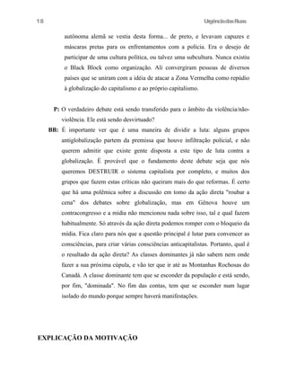 18

UrgênciadasRuas

autônoma alemã se vestia desta forma... de preto, e levavam capuzes e
máscaras pretas para os enfrentamentos com a polícia. Era o desejo de
participar de uma cultura política, ou talvez uma subcultura. Nunca existiu
o Black Block como organização. Ali convergiram pessoas de diversos
países que se uniram com a idéia de atacar a Zona Vermelha como repúdio
à globalização do capitalismo e ao próprio capitalismo.
P: O verdadeiro debate está sendo transferido para o âmbito da violência/nãoviolência. Ele está sendo desvirtuado?
BB: É importante ver que é uma maneira de dividir a luta: alguns grupos
antiglobalização partem da premissa que houve infiltração policial, e não
querem admitir que existe gente disposta a este tipo de luta contra a
globalização. É provável que o fundamento deste debate seja que nós
queremos DESTRUIR o sistema capitalista por completo, e muitos dos
grupos que fazem estas críticas não queiram mais do que reformas. É certo
que há uma polêmica sobre a discussão em tomo da ação direta "roubar a
cena" dos debates sobre globalização, mas em Gênova houve um
contracongresso e a mídia não mencionou nada sobre isso, tal e qual fazem
habitualmente. Só através da ação direta podemos romper com o bloqueio da
mídia. Fica claro para nós que a questão principal é lutar para convencer as
consciências, para criar várias consciências anticapitalistas. Portanto, qual é
o resultado da ação direta? As classes dominantes já não sabem nem onde
fazer a sua próxima cúpula, e vão ter que ir até as Montanhas Rochosas do
Canadá. A classe dominante tem que se esconder da população e está sendo,
por fim, "dominada". No fim das contas, tem que se esconder num lugar
isolado do mundo porque sempre haverá manifestações.

EXPLICAÇÃO DA MOTIVAÇÃO

 