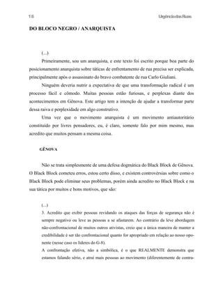 18

UrgênciadasRuas

DO BLOCO NEGRO / ANARQUISTA

(...)
Primeiramente, sou um anarquista, e este texto foi escrito porque boa parte do
posicionamento anarquista sobre táticas de enfrentamento de rua precisa ser explicada,
principalmente após o assassinato do bravo combatente de rua Carlo Giuliani.
Ninguém deveria nutrir a expectativa de que uma transformação radical é um
processo fácil e cômodo. Muitas pessoas estão furiosas, e perplexas diante dos
acontecimentos em Gênova. Este artigo tem a intenção de ajudar a transformar parte
dessa raiva e perplexidade em algo construtivo.
Uma vez que o movimento anarquista é um movimento antiautoritário
constituído por livres pensadores, eu, é claro, somente falo por mim mesmo, mas
acredito que muitos pensam a mesma coisa.
GÊNOVA

Não se trata simplesmente de uma defesa dogmática do Black Block de Gênova.
O Black Block cometeu erros, estou certo disso, e existem controvérsias sobre como o
Black Block pode eliminar seus problemas, porém ainda acredito no Black Block e na
sua tática por muitos e bons motivos, que são:
(...)
3. Acredito que exibir pessoas revidando os ataques das forças de segurança não é
sempre negativo ou leve as pessoas a se afastarem. Ao contrário da leve abordagem
não-confrontacional de muitos outros ativistas, creio que a única maneira de manter a
credibilidade é ser tão confrontacional quanto for apropriado em relação ao nosso oponente (nesse caso os líderes do G-8).
A confrontação efetiva, não a simbólica, é o que REALMENTE demonstra que
estamos falando sério, e atrai mais pessoas ao movimento (diferentemente de contra-

 