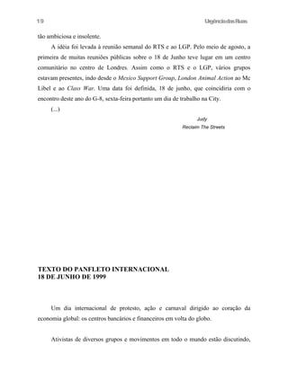 19

UrgênciadasRuas

tão ambiciosa e insolente.
A idéia foi levada à reunião semanal do RTS e ao LGP. Pelo meio de agosto, a
primeira de muitas reuniões públicas sobre o 18 de Junho teve lugar em um centro
comunitário no centro de Londres. Assim como o RTS e o LGP, vários grupos
estavam presentes, indo desde o Mexico Support Group, London Animal Action ao Mc
Libel e ao Class War. Uma data foi definida, 18 de junho, que coincidiria com o
encontro deste ano do G-8, sexta-feira portanto um dia de trabalho na City.
(...)
Judy
Reclaim The Streets

TEXTO DO PANFLETO INTERNACIONAL
18 DE JUNHO DE 1999

Um dia internacional de protesto, ação e carnaval dirigido ao coração da
economia global: os centros bancários e financeiros em volta do globo.
Ativistas de diversos grupos e movimentos em todo o mundo estão discutindo,

 