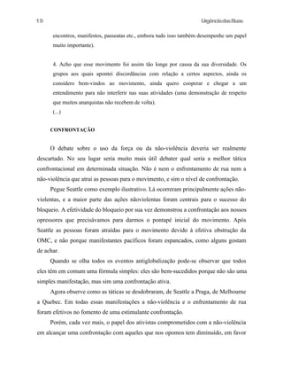19

UrgênciadasRuas
encontros, manifestos, passeatas etc., embora tudo isso também desempenhe um papel
muito importante).
4. Acho que esse movimento foi assim tão longe por causa da sua diversidade. Os
grupos aos quais apontei discordâncias com relação a certos aspectos, ainda os
considero bem-vindos ao movimento, ainda quero cooperar e chegar a um
entendimento para não interferir nas suas atividades (uma demonstração de respeito
que muitos anarquistas não recebem de volta).
(...)
CONFRONTAÇÃO

O debate sobre o uso da força ou da não-violência deveria ser realmente
descartado. No seu lugar seria muito mais útil debater qual seria a melhor tática
confrontacional em determinada situação. Não é nem o enfrentamento de rua nem a
não-violência que atrai as pessoas para o movimento, e sim o nível de confrontação.
Pegue Seattle como exemplo ilustrativo. Lá ocorreram principalmente ações nãoviolentas, e a maior parte das ações nãoviolentas foram centrais para o sucesso do
bloqueio. A efetividade do bloqueio por sua vez demonstrou a confrontação aos nossos
opressores que precisávamos para darmos o pontapé inicial do movimento. Após
Seattle as pessoas foram atraídas para o movimento devido à efetiva obstrução da
OMC, e não porque manifestantes pacíficos foram espancados, como alguns gostam
de achar.
Quando se olha todos os eventos antiglobalização pode-se observar que todos
eles têm em comum uma fórmula simples: eles são bem-sucedidos porque não são uma
simples manifestação, mas sim uma confrontação ativa.
Agora observe como as táticas se desdobraram, de Seattle a Praga, de Melbourne
a Quebec. Em todas essas manifestações a não-violência e o enfrentamento de rua
foram efetivos no fomento de uma estimulante confrontação.
Porém, cada vez mais, o papel dos ativistas comprometidos com a não-violência
em alcançar uma confrontação com aqueles que nos opomos tem diminuído, em favor

 