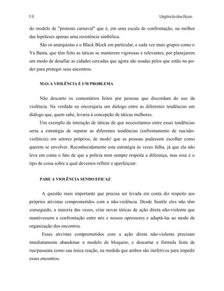 19

UrgênciadasRuas

do modelo de "protesto carnaval" que é, em uma escala de confrontação, na melhor
das hipóteses apenas uma resistência simbólica.
São os anarquistas e o Black Block em particular, e cada vez mais grupos como o
Ya Basta, que têm feito as táticas se manterem vigorosas e relevantes, por planejarem
um modo de desafiar as cidades cercadas que agora são usadas pelos que estão no poder para proteger seus encontros.
MAS A VIOLÊNCIA É UM PROBLEMA

Não descarto os comentários feitos por pessoas que discordam do uso da
violência. Na verdade eu encorajaria um diálogo entre as diferentes tendências um
diálogo que, quem sabe, levaria à concepção de táticas melhores.
Um exemplo da interação de táticas de que necessitamos entre essas tendências
seria a estratégia de separar as diferentes tendências (enfrentamento de rua/nãoviolência) em setores próprios, de modo' que as pessoas pudessem escolher como
querem se envolver. Reconhecidamente esta estratégia às vezes falha, já que ela não
leva em conta o fato de que a polícia nem sempre respeita a diferença, mas esse é o
tipo de coisa sobre a qual devemos refletir e aperfeiçoar.
PARE A VIOLÊNCIA SENDO EFICAZ

A questão mais importante que precisa ser levada em conta diz respeito aos
próprios ativistas comprometidos com a não-violência. Desde Seattle eles não têm
conseguido, a maioria das vezes, criar novas táticas de ação direta não-violenta que
mantivessem a confrontação entre nós e nossos opressores e adaptá-las ao modo de
organização dos encontros.
Esses ativistas comprometidos com a ação direta não-violenta precisam
imediatamente abandonar o modelo de bloqueio, e descartar a fórmula festa de
rua/passeata como sua única reação, na medida que ambos são inefetivos para impedir
esses encontros.

 