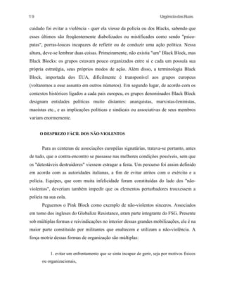 19

UrgênciadasRuas

cuidado foi evitar a violência - quer ela viesse da polícia ou dos Blacks, sabendo que
esses últimos são freqüentemente diabolizados ou mistificados como sendo "psicopatas", porras-loucas incapazes de refletir ou de conduzir uma ação política. Nessa
altura, deve-se lembrar duas coisas. Primeiramente, não existia "um" Black Block, mas
Black Blocks: os grupos estavam pouco organizados entre si e cada um possuía sua
própria estratégia, seus próprios modos de ação. Além disso, a terminologia Black
Block, importada dos EUA, dificilmente é transponível aos grupos europeus
(voltaremos a esse assunto em outros números). Em segundo lugar, de acordo com os
contextos históricos ligados a cada país europeu, os grupos denominados Black Block
designam entidades políticas muito distantes: anarquistas, marxistas-Ieninistas,
maoístas etc., e as implicações políticas e sindicais ou associativas de seus membros
variam enormemente.
O DESPREZO FÁCIL DOS NÃO-VIOLENTOS

Para as centenas de associações européias signatárias, tratava-se portanto, antes
de tudo, que o contra-encontro se passasse nas melhores condições possíveis, sem que
os "detestáveis destruidores" viessem estragar a festa. Um percurso foi assim definido
em acordo com as autoridades italianas, a fim de evitar atritos com o exército e a
polícia. Equipes, que com muita infelicidade foram constituídas do lado dos "nãoviolentos", deveriam também impedir que os elementos perturbadores trouxessem a
polícia na sua cola.
Peguemos o Pink Block como exemplo de não-violentos sinceros. Associados
em tomo dos ingleses do Globalize Resistance, eram parte integrante do FSG. Presente
sob múltiplas formas e reivindicações no interior dessas grandes mobilizações, ele é na
maior parte constituído por militantes que enaltecem e utilizam a não-violência. A
força motriz dessas formas de organização são múltiplas:
1. evitar um enfrentamento que se sinta incapaz de gerir, seja por motivos fisicos
ou organizacionais,

 