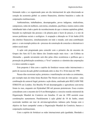 20

UrgênciadasRuas

formando redes e se organizando para um dia internacional de ação direcionada ao
coração da economia global: os centros financeiros, distritos bancários e sedes de
corporações multinacionais.

.

Ambientalistas, trabalhadores, desempregados, povos indígenas, sindicalistas,
camponeses, redes de mulheres, sem-terras, estudantes, pacifistas e muitos outros estão
trabalhando lado a lado a partir do reconhecimento de que o sistema capitalista global,
baseado na exploração das pessoas e do planeta para o lucro de poucos, é a raiz de
nossos problemas sociais e ecológicos. A ocupação e alteração no 18 de Junho (J18)
dos distritos financeiros, simultaneamente em todo o mundo, será uma contribuição
para o - e um exemplo prático do - processo de construção de conexões e alternativas à
ordem social atual.
A ação está programada para coincidir com o primeiro dia do encontro do
Grupos dos Sete (G-7) dos lideres dos Estados-nação mais ricos - em Colônia na
Alemanha -, quando novamente será dito pelas elites econômicas e polfticas que a
promoção da globalização econômica, o "livre" comércio e o domínio das corporações
é o único caminho a seguir.
Esta proposta é feita com o espírito de fortalecer nossas redes internacionais a
partir do sucesso da ação global coordenada entre os dias 16 e 20 de maio de 1998.
Nesses dias ocorreram ações, protestos e manifestações em todos os continentes,
por exemplo mais de trinta festas Reclaim The Streets em mais de vinte países - uma
combinação de carnaval ilegal, protesto e ação direta, catalisado pelo RECLAIM THE
STREETS em Londres. Em Brasília 50 mil desempregados e agricultores sem-terras
foram às ruas, enquanto em Hyderabad 200 mil pessoas protestavam. Esses eventos
coincidiram com o encontro do G-8 em Birmingham e a terceira reunião ministerial da
Organização Mundial do Comércio em Genebra. O ano de 1999 assistirá essas
coordenações aumentarem. Paralelamente à ação global do 18 de Junho, estará
ocorrendo também um tour de ativistas/agricultores indianos pela Europa com o
objetivo de fazer campanha' contra a Organização Mundial do Comércio, bancos e
corporações multinacionais.
Com o espírito de fortalecer as redes internacionais pela igualdade, liberdade e

 
