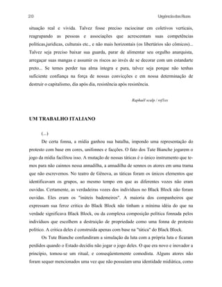 20

UrgênciadasRuas

situação real e vivida. Talvez fosse preciso raciocinar em coletivos verticais,
reagrupando as pessoas e associações que acrescentam suas competências
políticas,juridicas, culturais etc., e não mais horizontais (os libertários são cômicos)...
Talvez seja preciso baixar sua guarda, parar de alimentar seu orgulho anarquista,
arregaçar suas mangas e assumir os riscos ao invés de se decorar com um estandarte
preto... Se temes perder tua alma íntegra e pura, talvez seja porque não tenhas
suficiente confiança na força de nossas convicções e em nossa determinação de
destruir o capitalismo, dia após dia, resistência após resistência.
Raphaël scalp / ref1ex

UM TRABALHO ITALIANO
(...)
De certa fonna, a mídia ganhou sua batalha, impondo uma representação do
protesto com base em cores, unifonnes e facções. O fato dos Tute Bianche jogarem o
jogo da mídia facilitou isso. A mutação de nossas táticas é o único instrumento que temos para não cainnos nessa annadilha, a annadilha de sennos os atores em uma trama
que não escrevemos. No teatro de Gênova, as táticas foram os únicos elementos que
identificavam os grupos, ao mesmo tempo em que as diferentes vozes não eram
ouvidas. Certamente, as verdadeiras vozes dos indivíduos no Black Block não foram
ouvidas. Eles eram os "inúteis bademeiros". A maioria dos companheiros que
expressam sua feroz critica do Black Block não tinham a mínima idéia do que na
verdade significava Black Block, ou da complexa composição política fonnada pelos
indivíduos que escolhem a destruição de propriedade como uma fonna de protesto
político. A critica deles é construída apenas com base na "tática" do Black Block.
Os Tute Bianche confundiram a simulação da luta com a própria luta e ficaram
perdidos quando o Estado decidiu não jogar o jogo deles. O que era novo e inovador a
princípio, tomou-se um ritual, e conseqüentemente comodista. Alguns atores não
foram sequer mencionados uma vez que não possuíam uma identidade midiática, como

 