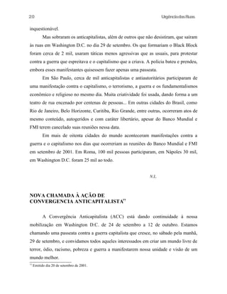 20

UrgênciadasRuas

inquestionável.
Mas sobraram os anticapitalistas, além de outros que não desistiram, que saíram
às ruas em Washington D.C. no dia 29 de setembro. Os que formariam o Black Block
foram cerca de 2 mil, usaram táticas menos agressivas que as usuais, para protestar
contra a guerra que espreitava e o capitalismo que a criava. A polícia bateu e prendeu,
embora esses manifestantes quisessem fazer apenas uma passeata.
Em São Paulo, cerca de mil anticapitalistas e antiautoritários participaram de
uma manifestação contra o capitalismo, o terrorismo, a guerra e os fundamentalismos
econômico e religioso no mesmo dia. Muita criatividade foi usada, dando forma a um
teatro de rua encenado por centenas de pessoas... Em outras cidades do Brasil, como
Rio de Janeiro, Belo Horizonte, Curitiba, Rio Grande, entre outras, ocorreram atos de
mesmo conteúdo, autogeridos e com caráter libertário, apesar do Banco Mundial e
FMI terem cancelado suas reuniões nessa data.
Em mais de oitenta cidades do mundo aconteceram manifestações contra a
guerra e o capitalismo nos dias que ocorreriam as reuniões do Banco Mundial e FMI
em setembro de 2001. Em Roma, 100 mil pessoas participaram, em Nápoles 30 mil,
em Washington D.C. foram 25 mil ao todo.
N.L.

NOVA CHAMADA À AÇÃO DE
CONVERGENCIA ANTICAPITALISTA77
A Convergência Anticapitalista (ACC) está dando continuidade à nossa
mobilização em Washington D.C. de 24 de setembro a 12 de outubro. Estamos
chamando uma passeata contra a guerra capitalista que cresce, no sábado pela manhã,
29 de setembro, e convidamos todos aqueles interessados em criar um mundo livre de
terror, ódio, racismo, pobreza e guerra a manifestarem nossa unidade e visão de um
mundo melhor.
77

Emitido dia 20 de setembro de 2001.

 