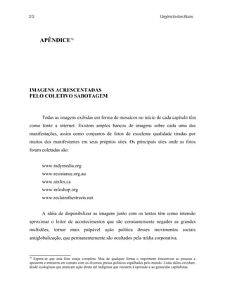 20

UrgênciadasRuas

APÊNDICE78

IMAGENS ACRESCENTADAS
PELO COLETIVO SABOTAGEM

Todas as imagens exibidas em forma de mosaicos no início de cada capítulo têm
como fonte a internet. Existem amplos bancos de imagens sobre cada uma das
manifestações, assim como conjuntos de fotos de excelente qualidade tiradas por
muitos dos manifestantes em seus próprios sites. Os principais sites onde as fotos
foram coletadas são:
www.indymedia.org
www.resistance.org.au
www.ainfos.ca
www.infoshop.org
www.reclaimthestreets.net
A idéia de disponibilizar as imagens junto com os textos têm como intensão
aproximar o leitor de acontecimentos que são constantemente negados as grandes
multidões, tornar mais palpável ação política desses movimentos sociais
antiglobalização, que permanentemente são ocultados pela mídia corporativa.

78

Espera-se que esta lista esteja completa. Mas de qualquer forma o importante éincentivar as pessoas a
apoiarem e entrarem em contato com os diversos presos politicos espalhados pelo mundo. Listas deles circulam,
desde ecologistas que praticam ação direta até indígenas que resistem à opressão e ao genocídio capitalistas.

 