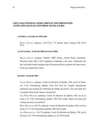 21

UrgênciadasRuas

LISTA DAS PESSOAS AINDA PRESAS NOS PROTESTOS
ANTICAPITALISTAS CONTIDOS NESTE LIVRO

LONDRES, JANEIRO DE 1999 (J18)

ROBERT THAXTON, endereço: #12112716, 777 Stanton Street, Ontario, OR 97914
EUA.
AÇÃO GLOBAL, MAIO DE 2000 (MAYDAY2000)

MICHAEL COLLINS, endereço: FR6303, HMP Elmley, Church Road, Eastchurch,
Sheemess, Kent, ME.12 4AY, Inglaterra. Condenado a dois anos. Atualmente não
lhe é permitido receber qualquer tipo de literatura política, portanto não tente enviar.
Cartas são sempre bem-vindas.

QUEBEC, MAIO DE 2001

VAUGHN BARNNET, endereço: Centre de détention de Québec, 500, rue de Ia Faune,
c.P. 7130, Charlesbourg, Québec, G1G 5E4 Cana dá. Vaughn originalmente
enfrentava uma acusação de "obstrução do trabalho da polícia", mas mais tarde teve
a acusação adicional de "ataque a um policial".
JEAN PIERRE BÉLANGER, endereço: Centre de détention de Québec, 500, rue de Ia
Faune, C.P. 7130, Charlesbourg, Québec, GIG 5E4 Canadá. Pegou seis meses por
"ameaça de morte a um policial".
MARIO BERTONCINI, 04.2.78, endereço: Centre de détention de Québec, 500, rue de Ia
Faune, C.P. 7130, Charlesbourg, Québec, GIG 5E4 Canadá.
ALEX BOISSONNEAULT, 14.4.79, endereço: Centre de détention de Québec, 500, rue de
Ia Faune, C.P. 7130, Charlesbourg, Québec, G 1 G 5E4 Canadá.

 