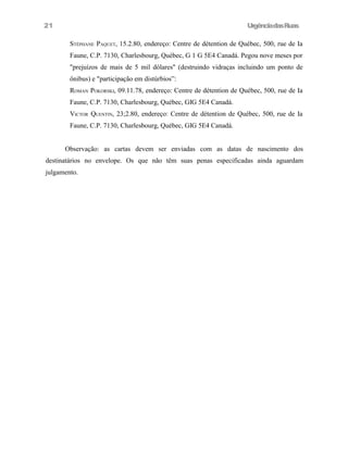 21

UrgênciadasRuas
STÉPHANE PAQUET, 15.2.80, endereço: Centre de détention de Québec, 500, rue de Ia
Faune, C.P. 7130, Charlesbourg, Québec, G 1 G 5E4 Canadá. Pegou nove meses por
"prejuízos de mais de 5 mil dólares" (destruindo vidraças incluindo um ponto de
ônibus) e "participação em distúrbios”:
ROMAN POKORSKI, 09.11.78, endereço: Centre de détention de Québec, 500, rue de Ia
Faune, C.P. 7130, Charlesbourg, Québec, GIG 5E4 Canadá.
VICTOR QUENTIN, 23;2.80, endereço: Centre de détention de Québec, 500, rue de Ia
Faune, C.P. 7130, Charlesbourg, Québec, GIG 5E4 Canadá.
Observação: as cartas devem ser enviadas com as datas de nascimento dos

destinatários no envelope. Os que não têm suas penas especificadas ainda aguardam
julgamento.

 