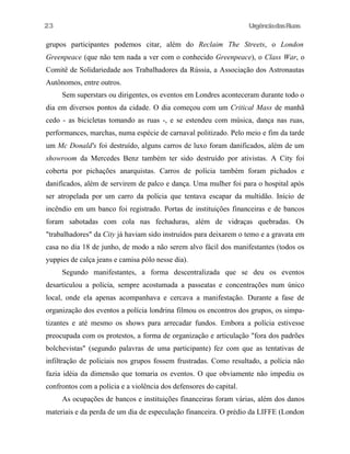 23

UrgênciadasRuas

grupos participantes podemos citar, além do Reclaim The Streets, o London
Greenpeace (que não tem nada a ver com o conhecido Greenpeace), o Class War, o
Comitê de Solidariedade aos Trabalhadores da Rússia, a Associação dos Astronautas
Autônomos, entre outros.
Sem superstars ou dirigentes, os eventos em Londres aconteceram durante todo o
dia em diversos pontos da cidade. O dia começou com um Critical Mass de manhã
cedo - as bicicletas tomando as ruas -, e se estendeu com música, dança nas ruas,
performances, marchas, numa espécie de carnaval politizado. Pelo meio e fim da tarde
um Mc Donald's foi destruído, alguns carros de luxo foram danificados, além de um
showroom da Mercedes Benz também ter sido destruído por ativistas. A City foi
coberta por pichações anarquistas. Carros de polícia também foram pichados e
danificados, além de servirem de palco e dança. Uma mulher foi para o hospital após
ser atropelada por um carro da polícia que tentava escapar da multidão. Início de
incêndio em um banco foi registrado. Portas de instituições financeiras e de bancos
foram sabotadas com cola nas fechaduras, além de vidraças quebradas. Os
"trabalhadores" da City já haviam sido instruídos para deixarem o temo e a gravata em
casa no dia 18 de junho, de modo a não serem alvo fácil dos manifestantes (todos os
yuppies de calça jeans e camisa pólo nesse dia).
Segundo manifestantes, a forma descentralizada que se deu os eventos
desarticulou a polícia, sempre acostumada a passeatas e concentrações num único
local, onde ela apenas acompanhava e cercava a manifestação. Durante a fase de
organização dos eventos a polícia londrina filmou os encontros dos grupos, os simpatizantes e até mesmo os shows para arrecadar fundos. Embora a polícia estivesse
preocupada com os protestos, a forma de organização e articulação "fora dos padrões
bolchevistas" (segundo palavras de uma participante) fez com que as tentativas de
infiltração de policiais nos grupos fossem frustradas. Como resultado, a polícia não
fazia idéia da dimensão que tomaria os eventos. O que obviamente não impediu os
confrontos com a polícia e a violência dos defensores do capital.
As ocupações de bancos e instituições financeiras foram várias, além dos danos
materiais e da perda de um dia de especulação financeira. O prédio da LIFFE (London

 