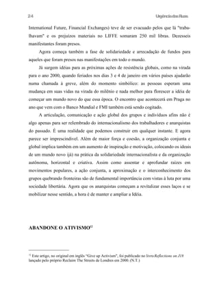 24

UrgênciadasRuas

Intemational Future, Financial Exchanges) teve de ser evacuado pelos que lá "trabalhavam" e os prejuízos materiais no LIFFE somaram 250 mil libras. Dezesseis
manifestantes foram presos.
Agora começa também a fase de solidariedade e arrecadação de fundos para
aqueles que foram presos nas manifestações em todo o mundo.
Já surgem idéias para as próximas ações de resistência globais, como na virada
para o ano 2000, quando feriados nos dias 3 e 4 de janeiro em vários países ajudarão
numa chamada à greve, além do momento simbólico: as pessoas esperam uma
mudança em suas vidas na virada do milênio e nada melhor para florescer a idéia de
começar um mundo novo do que essa época. O encontro que acontecerá em Praga no
ano que vem com o Banco Mundial e FMI também está sendo cogitado.
A articulação, comunicação e ação global dos grupos e indivíduos afins não é
algo apenas para ser reIembrado do intemacionalismo dos trabalhadores e anarquistas
do passado. É uma realidade que podemos construir em qualquer instante. E agora
parece ser imprescindivel. Além de maior força e coesão, a organização conjunta e
global implica também em um aumento de inspiração e motivação, colocando os ideais
de um mundo novo ijá) na prática da solidariedade internacionalista e da organização
autônoma, horizontal e criativa. Assim como assentar e aprofundar raízes em
movimentos populares, a ação conjunta, a aproximação e o interconhecimento dos
grupos quebrando fronteiras são de fundamental importância com vistas à luta por uma
sociedade libertária. Agora que os anarquistas começam a revítalizar esses laços e se
mobilizar nesse sentido, a hora é de manter e ampliar a Idéia.

ABANDONE O ATIVISMO12

Este artigo, no original em inglês “Give up Activism", foi publicado no livro Reflections on J18
lançado pelo próprio Reclaim The Streets de Londres em 2000. (N.T.)
12

 
