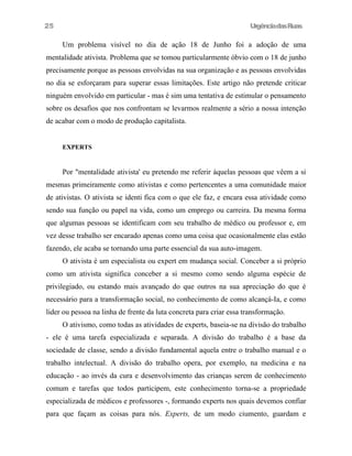 25

UrgênciadasRuas

Um problema visível no dia de ação 18 de Junho foi a adoção de uma
mentalidade ativista. Problema que se tomou particularmente óbvio com o 18 de junho
precisamente porque as pessoas envolvidas na sua organização e as pessoas envolvidas
no dia se esforçaram para superar essas limitações. Este artigo não pretende criticar
ninguém envolvido em particular - mas é sim uma tentativa de estimular o pensamento
sobre os desafios que nos confrontam se levarmos realmente a sério a nossa intenção
de acabar com o modo de produção capitalista.
EXPERTS

Por "mentalidade ativista' eu pretendo me referir àquelas pessoas que vêem a si
mesmas primeiramente como ativistas e como pertencentes a uma comunidade maior
de ativistas. O ativista se identi fica com o que ele faz, e encara essa atividade como
sendo sua função ou papel na vida, como um emprego ou carreira. Da mesma forma
que algumas pessoas se identificam com seu trabalho de médico ou professor e, em
vez desse trabalho ser encarado apenas como uma coisa que ocasionalmente elas estão
fazendo, ele acaba se tornando uma parte essencial da sua auto-imagem.
O ativista é um especialista ou expert em mudança social. Conceber a si próprio
como um ativista significa conceber a si mesmo como sendo alguma espécie de
privilegiado, ou estando mais avançado do que outros na sua apreciação do que é
necessário para a transformação social, no conhecimento de como alcançá-Ia, e como
lider ou pessoa na linha de frente da luta concreta para criar essa transformação.
O ativismo, como todas as atividades de experts, baseia-se na divisão do trabalho
- ele é uma tarefa especializada e separada. A divisão do trabalho é a base da
sociedade de classe, sendo a divisão fundamental aquela entre o trabalho manual e o
trabalho intelectual. A divisão do trabalho opera, por exemplo, na medicina e na
educação - ao invés da cura e desenvolvimento das crianças serem de conhecimento
comum e tarefas que todos participem, este conhecimento torna-se a propriedade
especializada de médicos e professores -, formando experts nos quais devemos confiar
para que façam as coisas para nós. Experts, de um modo ciumento, guardam e

 