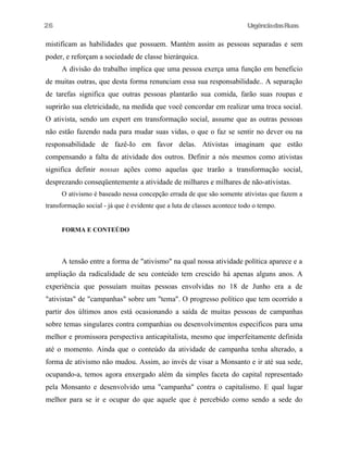 26

UrgênciadasRuas

mistificam as habilidades que possuem. Mantém assim as pessoas separadas e sem
poder, e reforçam a sociedade de classe hierárquica.
A divisão do trabalho implica que uma pessoa exerça uma função em beneficio
de muitas outras, que desta forma renunciam essa sua responsabilidade.. A separação
de tarefas significa que outras pessoas plantarão sua comida, farão suas roupas e
suprirão sua eletricidade, na medida que você concordar em realizar uma troca social.
O ativista, sendo um expert em transformação social, assume que as outras pessoas
não estão fazendo nada para mudar suas vidas, o que o faz se sentir no dever ou na
responsabilidade de fazê-Io em favor delas. Ativistas imaginam que estão
compensando a falta de atividade dos outros. Definir a nós mesmos como ativistas
significa definir nossas ações como aquelas que trarão a transformação social,
desprezando conseqüentemente a atividade de milhares e milhares de não-ativistas.
O ativismo é baseado nessa concepção errada de que são somente ativistas que fazem a
transformação social - já que é evidente que a luta de classes acontece todo o tempo.
FORMA E CONTEÚDO

A tensão entre a forma de "ativismo" na qual nossa atividade política aparece e a
ampliação da radicalidade de seu conteúdo tem crescido há apenas alguns anos. A
experiência que possuíam muitas pessoas envolvidas no 18 de Junho era a de
"ativistas" de "campanhas" sobre um "tema". O progresso político que tem ocorrido a
partir dos últimos anos está ocasionando a saída de muitas pessoas de campanhas
sobre temas singulares contra companhias ou desenvolvimentos especificos para uma
melhor e promissora perspectiva anticapitalista, mesmo que imperfeitamente definida
até o momento. Ainda que o conteúdo da atividade de campanha tenha alterado, a
forma de ativismo não mudou. Assim, ao invés de visar a Monsanto e ir até sua sede,
ocupando-a, temos agora enxergado além da simples faceta do capital representado
pela Monsanto e desenvolvido uma "campanha" contra o capitalismo. E qual lugar
melhor para se ir e ocupar do que aquele que é percebido como sendo a sede do

 