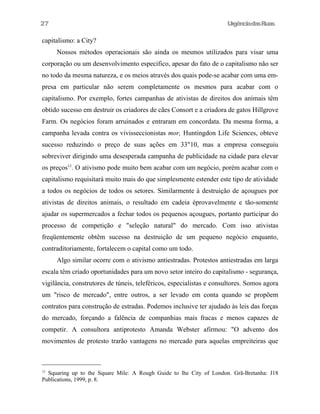 27

UrgênciadasRuas

capitalismo: a City?
Nossos métodos operacionais são ainda os mesmos utilizados para visar uma
corporação ou um desenvolvimento especifico, apesar do fato de o capitalismo não ser
no todo da mesma natureza, e os meios através dos quais pode-se acabar com uma empresa em particular não serem completamente os mesmos para acabar com o
capitalismo. Por exemplo, fortes campanhas de ativistas de direitos dos animais têm
obtido sucesso em destruir os criadores de cães Consort e a criadora de gatos Hillgrove
Farm. Os negócios foram arruinados e entraram em concordata. Da mesma forma, a
campanha levada contra os vivisseccionistas mor, Huntingdon Life Sciences, obteve
sucesso reduzindo o preço de suas ações em 33"10, mas a empresa conseguiu
sobreviver dirigindo uma desesperada campanha de publicidade na cidade para elevar
os preços13. O ativismo pode muito bem acabar com um negócio, porém acabar com o
capitalismo requisitará muito mais do que simplesmente estender este tipo de atividade
a todos os negócios de todos os setores. Similarmente à destruição de açougues por
ativistas de direitos animais, o resultado em cadeia éprovavelmente e tão-somente
ajudar os supermercados a fechar todos os pequenos açougues, portanto participar do
processo de competição e "seleção natural" do mercado. Com isso ativistas
freqüentemente obtêm sucesso na destruição de um pequeno negócio enquanto,
contraditoriamente, fortalecem o capital como um todo.
Algo similar ocorre com o ativismo antiestradas. Protestos antiestradas em larga
escala têm criado oportunidades para um novo setor inteiro do capitalismo - segurança,
vigilância, construtores de túneis, teleféricos, especialistas e consultores. Somos agora
um "risco de mercado", entre outros, a ser levado em conta quando se propõem
contratos para construção de estradas. Podemos inclusive ter ajudado às leis das forças
do mercado, forçando a falência de companhias mais fracas e menos capazes de
competir. A consultora antiprotesto Amanda Webster afirmou: "O advento dos
movimentos de protesto trarão vantagens no mercado para aquelas empreiteiras que

Squaring up to the Square Mile: A Rough Guide to lhe City of London. Grã-Bretanha: J18
Publications, 1999, p. 8.
13

 